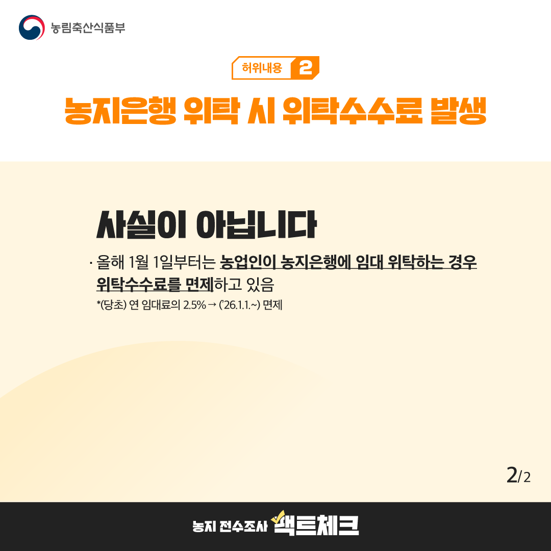 농림축산식품부  허위내용 2  농지은행 위탁 시 위탁수수료 발생  사실이 아닙니다  · 올해 1월 1일부터는 농업인이 농지은행에 임대 위탁하는 경우 위탁수수료를 면제하고 있음  *(당초) 연 임대료의 2.5% → ('26.1.1.~) 면제  2/2  농지 전수조사 팩트체크