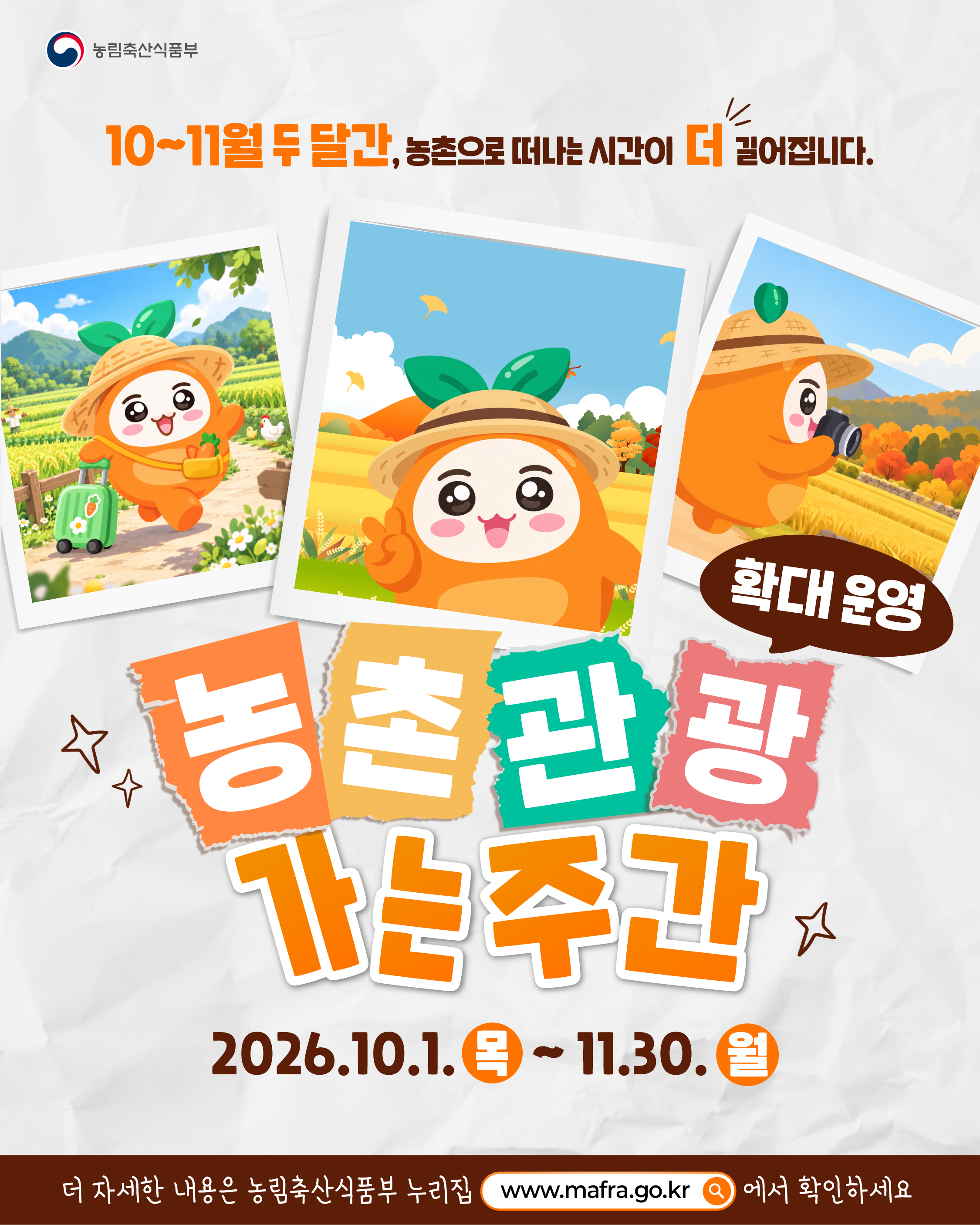 농림축산식품부  10~11월 두 달간, 농촌으로 떠나는 시간이 더 길어집니다.  농촌관광 가는 주간 확대 운영  2026.10.1. 목 ~ 11.30. 월  더 자세한 내용은 농림축산식품부 누리집 www.mafra.go.kr 에서 확인하세요