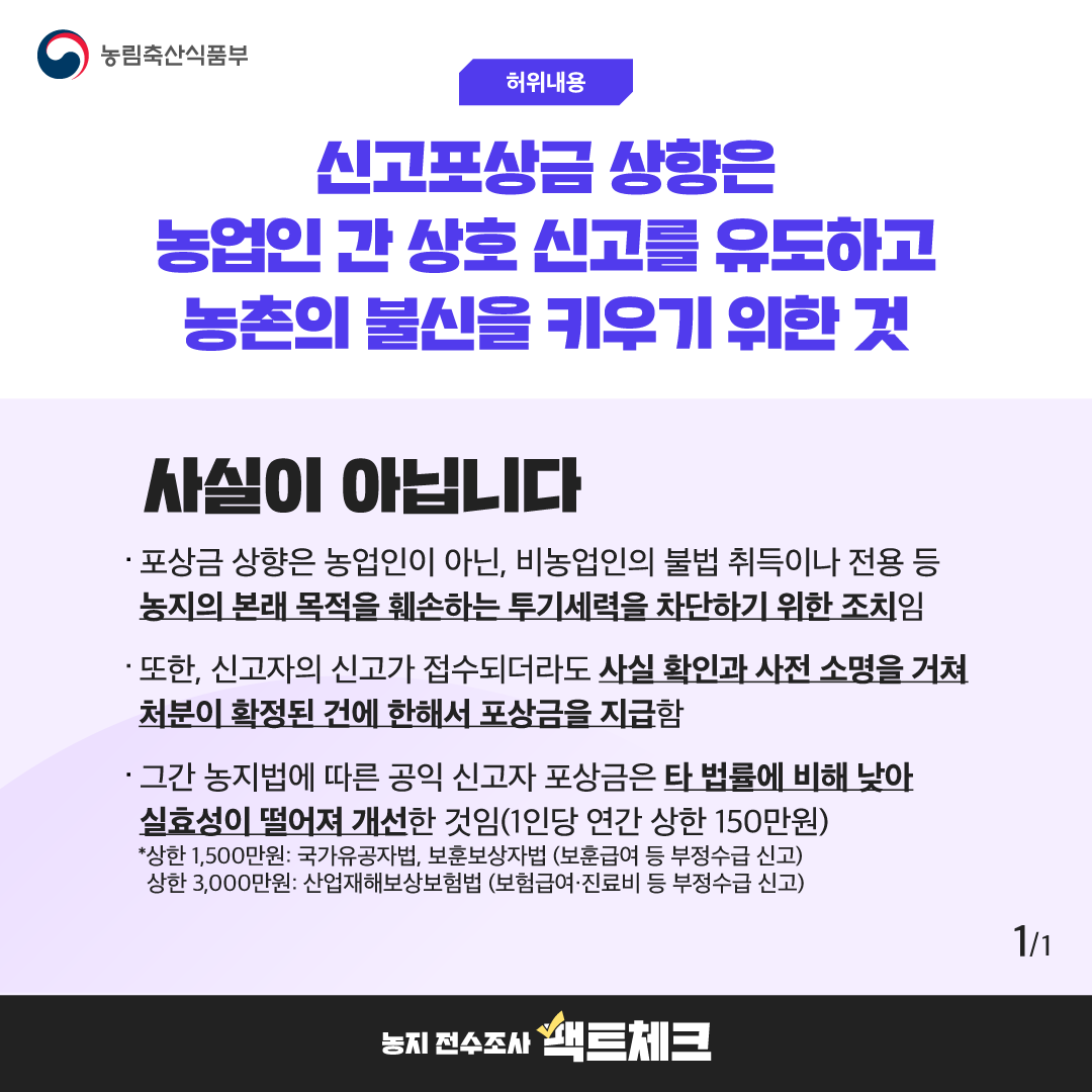 농림축산식품부  허위내용  신고포상금 상향은 농업인 간 상호 신고를 유도하고 농촌의 불신을 키우기 위한 것  사실이 아닙니다  · 포상금 상향은 농업인이 아닌, 비농업인의 불법 취득이나 전용 등 농지의 본래 목적을 훼손하는 투기세력을 차단하기 위한 조치임  · 또한, 신고자의 신고가 접수되더라도 사실 확인과 사전 소명을 거쳐 처분이 확정된 건에 한해서 포상금을 지급함  · 그간 농지법에 따른 공익 신고자 포상금은 타 법률에 비해 낮아 실효성이 떨어져 개선한 것임(1인당 연간 상한 150만원)  *상한 1,500만원: 국가유공자법, 보훈보상자법 (보훈급여 등 부정수급 신고) 상한 3,000만원: 산업재해보상보험법 (보험급여·진료비 등 부정수급 신고)  1/1  농지 전수조사 팩트체크