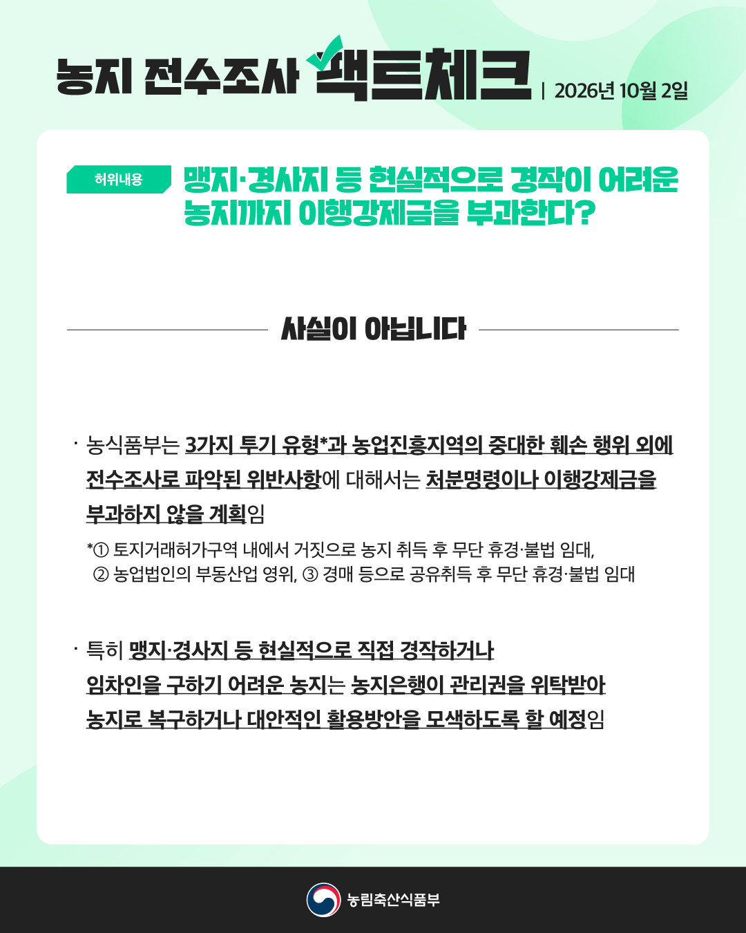 농지 전수조사 팩트체크 2026년 10월 2일  허위내용  맹지·경사지 등 현실적으로 경작이 어려운 농지까지 이행강제금을 부과한다?  사실이 아닙니다  · 농식품부는 3가지 투기 유형*과 농업진흥지역의 중대한 훼손 행위 외에 전수조사로 파악된 위반사항에 대해서는 처분명령이나 이행강제금을 부과하지 않을 계획임  *① 토지거래허가구역 내에서 거짓으로 농지 취득 후 무단 휴경·불법 임대, ② 농업법인의 부동산업 영위, ③ 경매 등으로 공유취득 후 무단 휴경·불법 임대  · 특히 맹지·경사지 등 현실적으로 직접 경작하거나 임차인을 구하기 어려운 농지는 농지은행이 관리권을 위탁받아 농지로 복구하거나 대안적인 활용방안을 모색하도록 할 예정임  농림축산식품부