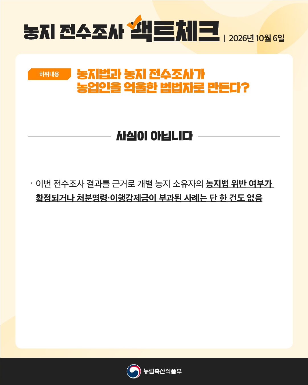 농지 전수조사 팩트체크 | 2026년 10월 6일  농지 전수조사 팩트체크 | 2026년 10월 6일 [허위내용] 농지법과 농지 전수조사가 농업인을 억울한 범법자로 만든다? 사실이 아닙니다 이번 전수조사 결과를 근거로 개별 농지 소유자의 농지법 위반 여부가 확정되거나 처분명령·이행강제금이 부과된 사례는 단 한건도 없음