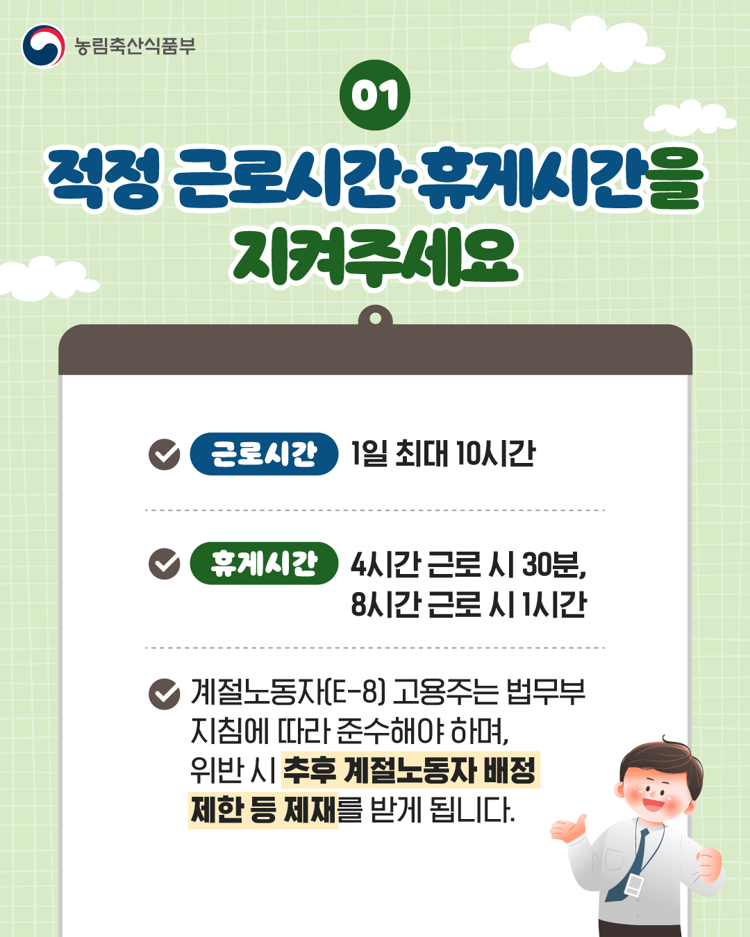 농림축산식품부  01  적정 근로시간·휴게시간을 지켜주세요  근로시간 1일 최대 10시간  휴게시간 4시간 근로 시 30분, 8시간 근로 시 1시간  계절노동자(E-8) 고용주는 법무부 지침에 따라 준수해야 하며, 위반 시 추후 계절노동자 배정 제한 등 제재를 받게 됩니다.