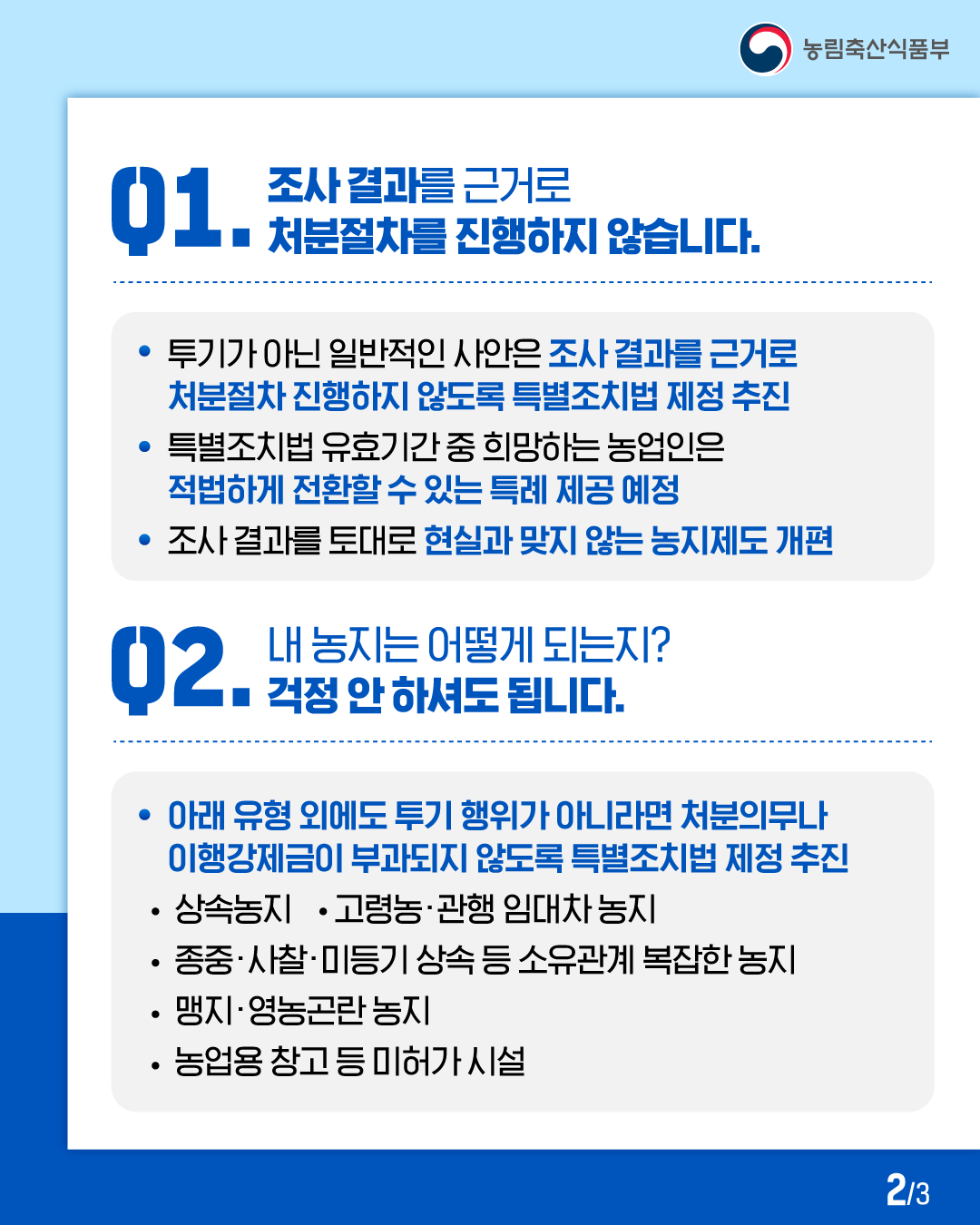 농림축산식품부  01. 조사결과를 근거로 처분절차를 진행하지 않습니다.  · 투기가 아닌 일반적인 사안은 조사 결과를 근거로 처분절차 진행하지 않도록 특별조치법 제정 추진  · 특별조치법 유효기간 중 희망하는 농업인은 적법하게 전환할 수 있는 특례 제공 예정  · 조사 결과를 토대로 현실과 맞지 않는 농지제도 개편  02. 내 농지는 어떻게 되는지? 걱정 안 하셔도 됩니다.  · 아래 유형 외에도 투기 행위가 아니라면 처분의무나 이행강제금이 부과되지 않도록 특별조치법 제정 추진  · 상속농지 · 고령농·관행 임대차 농지 · 종중·사찰·미등기 상속 등 소유관계 복잡한 농지 · 맹지·영농곤란 농지 · 농업용 창고 등 미허가 시설  2/3