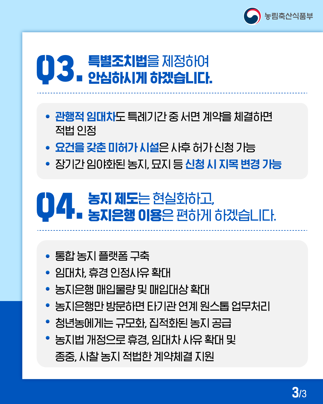 농림축산식품부  03. 특별조치법을 제정하여 안심하시게 하겠습니다.  · 관행적 임대차도 특례기간 중 서면 계약을 체결하면 적법 인정  · 요건을 갖춘 미허가 시설은 사후 허가 신청 가능  · 장기간 임야화된 농지, 묘지 등 신청 시 지목 변경 가능  04. 농지 제도는 현실화하고, 농지은행 이용은 편하게 하겠습니다.  · 통합 농지 플랫폼 구축  · 임대차, 휴경 인정사유 확대  · 농지은행 매입물량 및 매입대상 확대  · 농지은행만 방문하면 타기관 연계 원스톱 업무처리  · 청년농에게는 규모화, 집적화된 농지 공급  · 농지법 개정으로 휴경, 임대차 사유 확대 및 종중, 사찰 농지 적법한 계약체결 지원  3/3