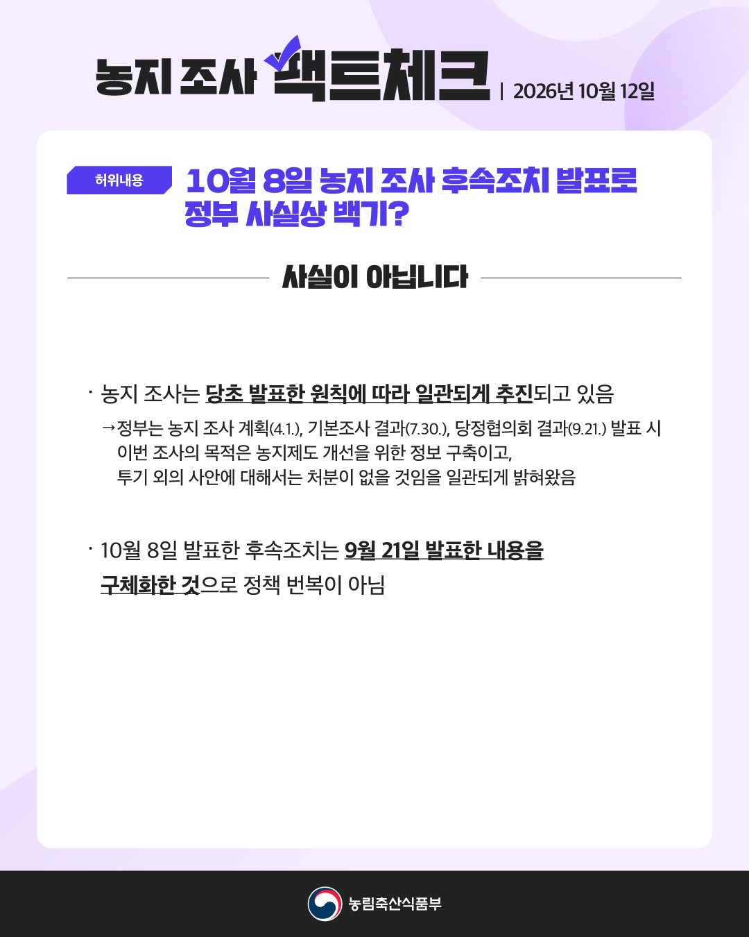 농지 조사 팩트체크 | 2026년 10월 12일  허위내용 10월 8일 농지 조사 후속조치 발표로 정부 사실상 백기?  사실이 아닙니다  · 농지 조사는 당초 발표한 원칙에 따라 일관되게 추진되고 있음  → 정부는 농지 조사 계획(4.1.), 기본조사 결과(7.30.), 당정협의회 결과(9.21.) 발표 시 이번 조사의 목적은 농지제도 개선을 위한 정보 구축이고, 투기 외의 사안에 대해서는 처분이 없을 것임을 일관되게 밝혀왔음  · 10월 8일 발표한 후속조치는 9월 21일 발표한 내용을 구체화한 것으로 정책 번복이 아님  농림축산식품부