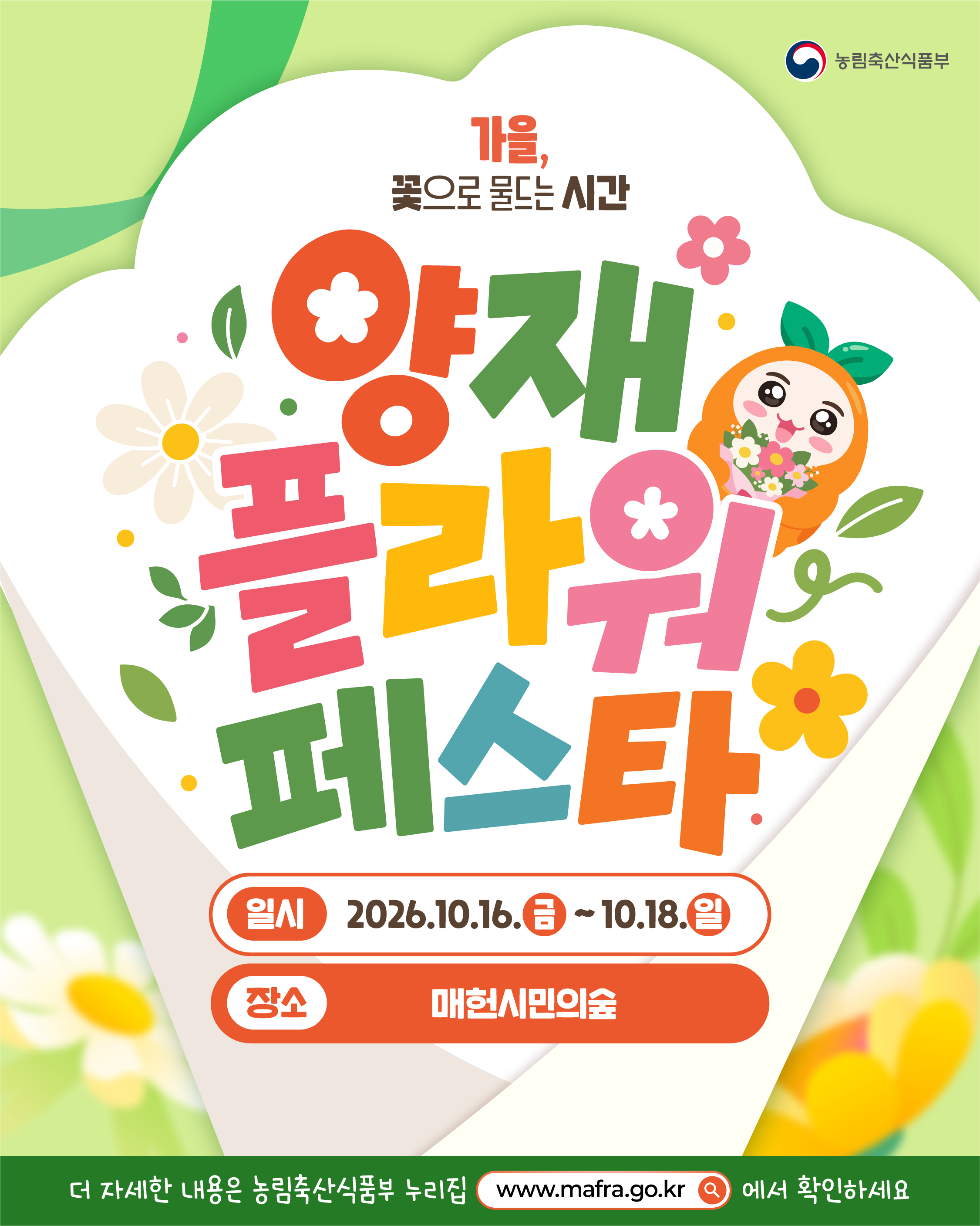 농림축산식품부  가을, 꽃으로 물드는 시간  양재 플라워 페스타  일시 2026.10.16.(금) ~ 10.18.(일)  장소 매헌시민의숲  더 자세한 내용은 농림축산식품부 누리집 www.mafra.go.kr 에서 확인하세요