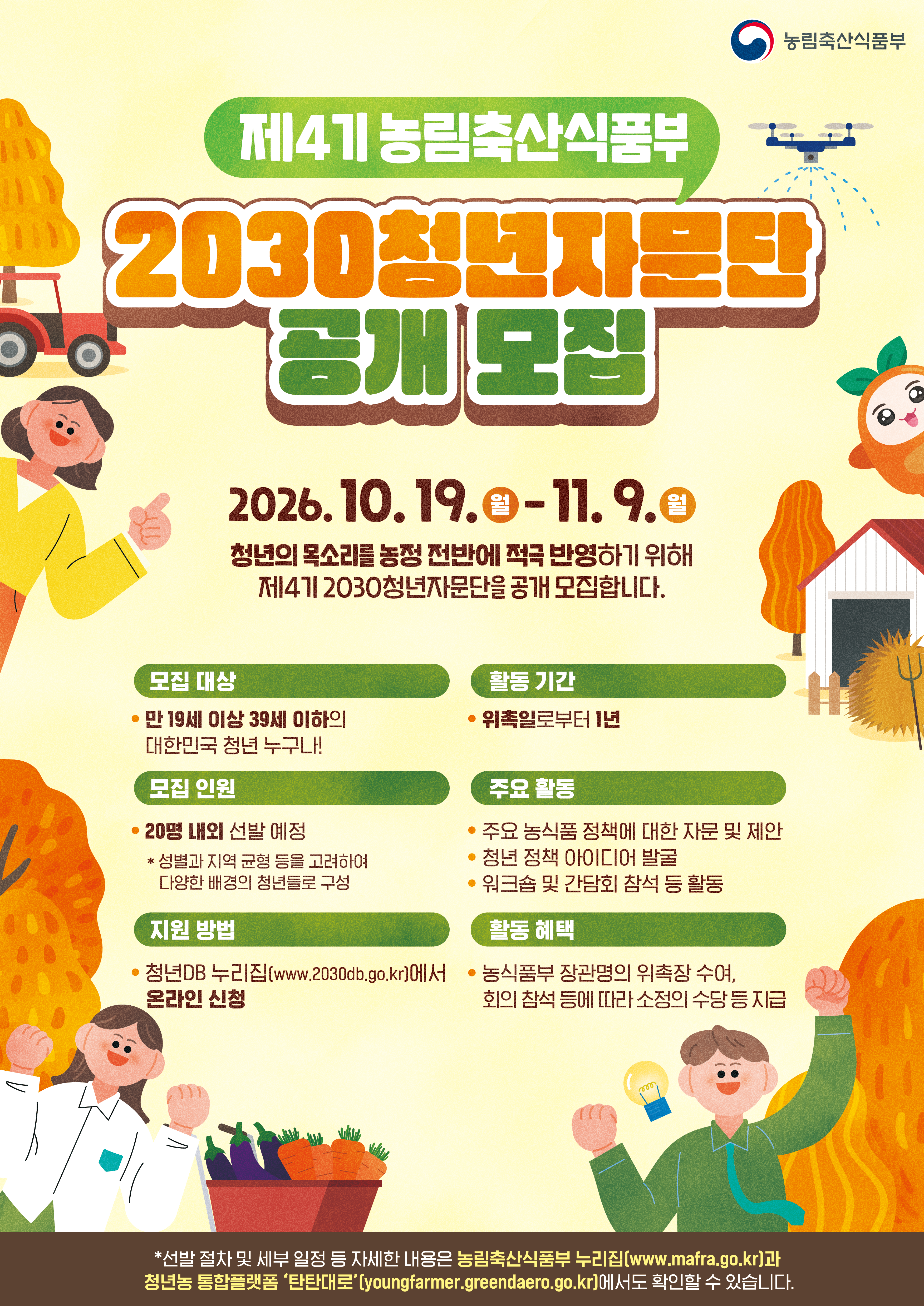 농림축산식품부  제4기 농림축산식품부 2030청년자문단 공개모집  2026. 10. 19.(월) - 11. 9.(월)  청년의 목소리를 농정 전반에 적극 반영하기 위해 제4기 2030청년자문단을 공개 모집합니다.  모집 대상 · 만 19세 이상 39세 이하의   대한민국 청년 누구나!  활동 기간 · 위촉일로부터 1년  모집 인원 · 20명 내외 선발 예정 * 성별과 지역 균형 등을 고려하여   다양한 배경의 청년들로 구성  주요 활동 · 주요 농식품 정책에 대한 자문 및 제안 · 청년 정책 아이디어 발굴 · 워크숍 및 간담회 참석 등 활동  지원 방법 · 청년DB 누리집(www.2030db.go.kr)에서   온라인 신청  활동 혜택 · 농식품부 장관명의 위촉장 수여,   회의 참석 등에 따라 소정의 수당 등 지급  * 선발 절차 및 세부 일정 등 자세한 내용은 농림축산식품부 누리집(www.mafra.go.kr)과 청년농 통합플랫폼 '탄탄대로'(youngfarmer.greendaero.go.kr)에서도 확인할 수 있습니다.