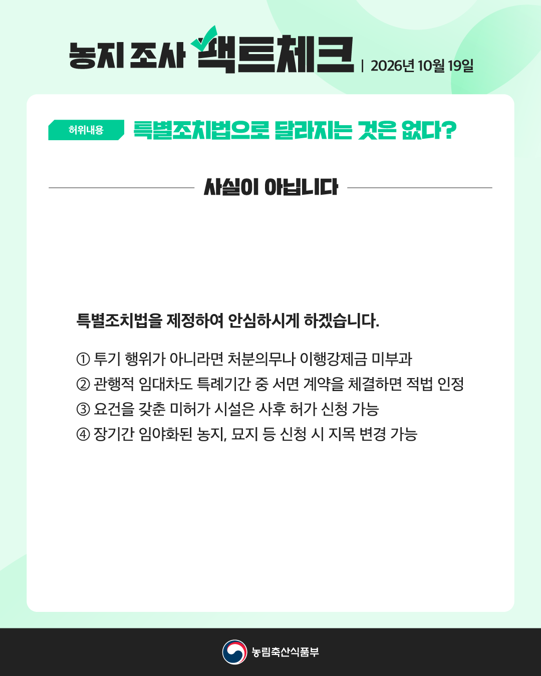 농지 조사 팩트체크 2026년 10월 19일  허위내용 특별조치법으로 달라지는 것은 없다?  사실이 아닙니다  특별조치법을 제정하여 안심하시게 하겠습니다.  ① 투기 행위가 아니라면 처분의무나 이행강제금 미부과  ② 관행적 임대차도 특례기간 중 서면 계약을 체결하면 적법 인정  ③ 요건을 갖춘 미허가 시설은 사후 허가 신청 가능  ④ 장기간 임야화된 농지, 묘지 등 신청 시 지목 변경 가능  농림축산식품부
