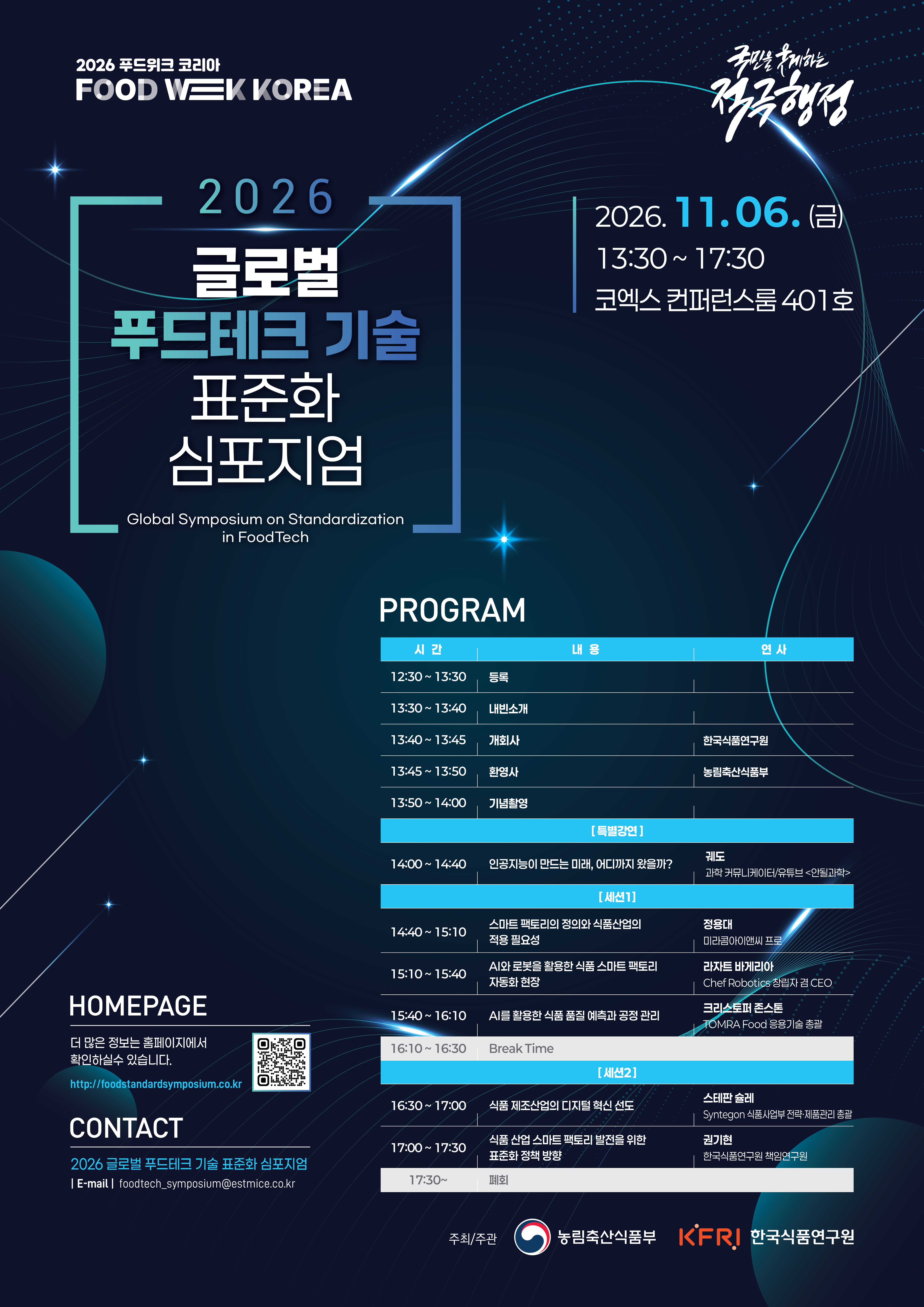 2026 푸드위크 코리아 FOOD WEEK KOREA 국민을 웃게하는 적극행정  2026 글로벌 푸드테크 기술 표준화 심포지엄 Global Symposium on Standardization in FoodTech  2026.11.06.(금) 13:30~17:30 코엑스 컨퍼런스룸 401호   PROGRAM 시간 내용 인사 12:30 ~13:30 등록 13:30 ~13:40 내빈소개 13:40 ~13:45 개회사 한국식품연구원 13:50 ~14:00 기념촬영  [특별강연] 14:00~14:40 인공지능이 만드는 미래, 어디까지 왔을까? 궤도 과학 커뮤니케이터/유튜브<안될과학>  [세션1] 14:40 ~ 15:10 스마트 팩토리의 정의와 식품산업의 적용 필요성 / 정용대 미라콤아이앤씨 프로 15:10 ~ 15:40 AI와 로봇을 활용한 식품 스마트 팩토리 자동화 현장 / 라자트 바게리아 ChefRobotics 창립자 겸 CEO 15:40 ~ 16:10 AI를 활용한 식품 품질 예측과 공정 관리 / 크리스토퍼 존스톤 TOMRA Food 응용기술 총괄 16:10 ~ 16:30 Break Time  [세션2] 16:30 ~ 17:00 식품 제조산업의 디지털 혁신 선도 / 스테판 슐레 Syntegon 식품사업부 전략·제품관리 총괄 17:00 ~ 17:30 식품 산업 스마트 팩토리 발전을 위한 표준화 정책 방향 / 권기현 한국식품연구원 책임연구원   HOMEPAGE 더 많은 정보는 홈페이지에서 확인하실수 있습니다. http://foodstandardsymposium.co.kr  (QR코드 이미지)  CONTACT 2026 글로벌 푸드테크 기술 표준화 심포지엄 E-mail foodtech_symposium@estmice.co.kr 주최/주관 농림축산식품부 KFRI 한국식품연구원