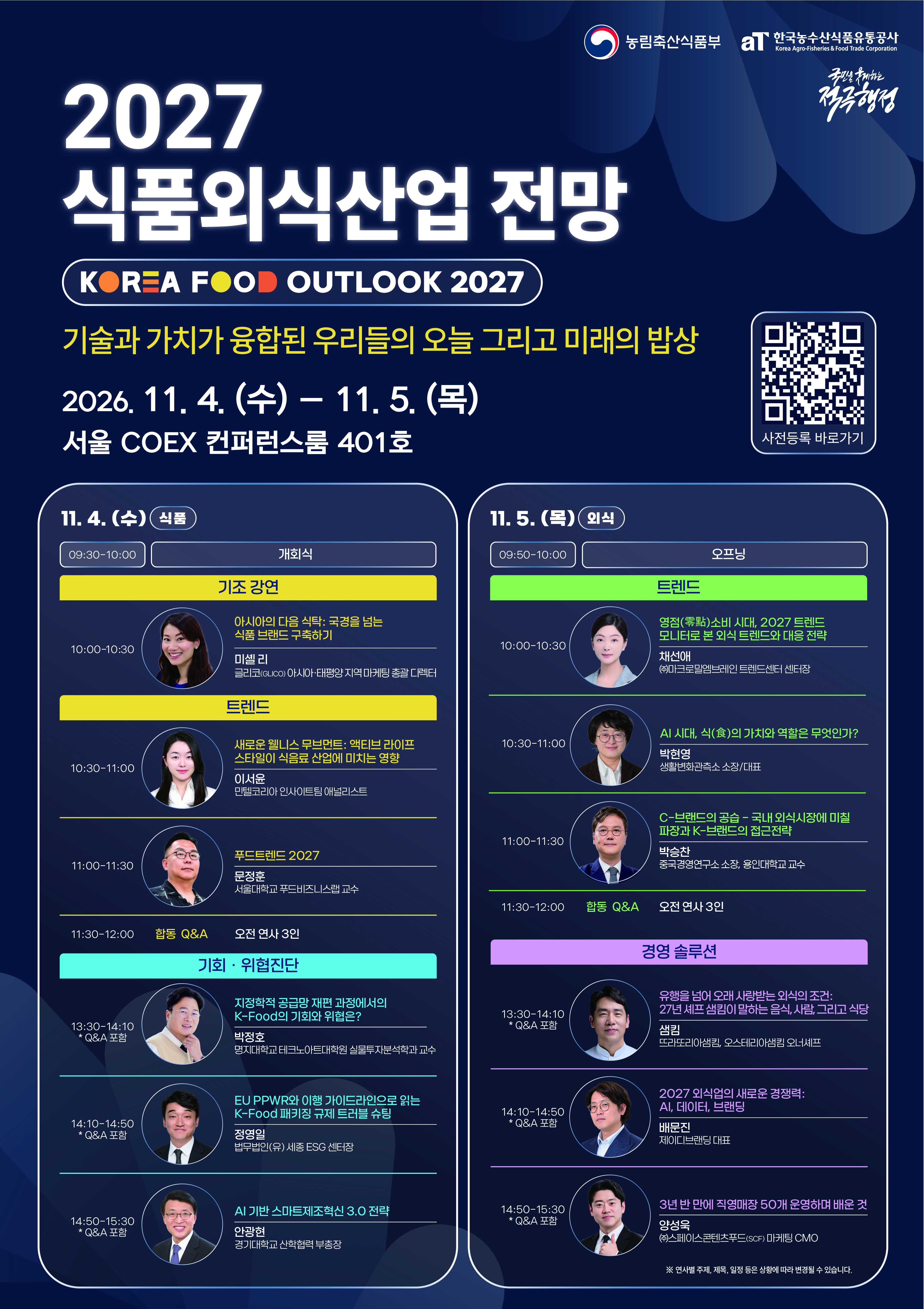 농림축산식품부 aT 한국농수산식품유통공사 Korea Agro-Fisheries & Food Trade Corporation  국민을 섬기는 적극행정  2027 식품외식산업 전망  KOREA FOOD OUTLOOK 2027  기술과 가치가 융합된 우리들의 오늘 그리고 미래의 밥상  2026. 11. 4. (수) – 11. 5. (목) 서울 COEX 컨퍼런스룸 401호  QR코드 사전등록 바로가기  11. 4. (수) 식품  09:30~10:00 개회식  기조 강연  10:00~10:30 아시아의 다음 식탁: 국경을 넘는 식품 브랜드 구축하기 미셸 리 글리코(GLICO) 아시아·태평양 지역 마케팅 총괄 디렉터  트렌드  10:30~11:00 새로운 웰니스 무브먼트: 액티브 라이프 스타일이 식음료 산업에 미치는 영향 이서윤 민텔코리아 인사이트팀 애널리스트  11:00~11:30 푸드트렌드 2027 문정훈 서울대학교 푸드비즈니스랩 교수  11:30~12:00 합동 Q&A 오전 연사 3인  기회·위협진단  13:30~14:10 * Q&A 포함 지정학적 공급망 재편 과정에서의 K-Food의 기회와 위협은? 박정호 명지대학교 테크노아트대학원 실물투자분석학과 교수  14:10~14:50 * Q&A 포함 EU PPWR와 이행 가이드라인으로 읽는 K-Food 패키징 규제 트러블 슈팅 정영일 법무법인(유) 세종 ESG 센터장  14:50~15:30 * Q&A 포함 AI 기반 스마트제조혁신 3.0 전략 안광현 경기대학교 산학협력 부총장   11. 5. (목) 외식  09:50~10:00 오프닝  트렌드  10:00~10:30 영점(零點) 소비 시대, 2027 트렌드모니터로 본 외식 트렌드와 대응 전략 채선애 (주)마크로밀엠브레인 트렌드센터 센터장  10:30~11:00 AI 시대, 식(食)의 가치와 역할은 무엇인가? 박현영 생활변화관측소 소장/대표  11:00~11:30 C-브랜드의 공습 - 국내 외식시장에 미칠 파장과 K-브랜드의 접근전략 박승찬 중국경영연구소 소장, 용인대학교 교수  11:30~12:00 합동 Q&A 오전 연사 3인  경영 솔루션  13:30~14:10 * Q&A 포함 유행을 넘어 오래 사랑받는 외식의 조건: 27년 셰프 샘킴이 말하는 음식, 사람, 그리고 식당 샘킴 뜨라또리아샘킴, 오스테리아샘킴 오너셰프  14:10~14:50 * Q&A 포함 2027 외식업의 새로운 경쟁력: AI, 데이터, 브랜딩 배문진 제이디브랜딩 대표  14:50~15:30 * Q&A 포함 3년 반 만에 직영매장 50개 운영하며 배운 것 양성욱 (주)스페이스콘텐츠푸드(SCF) 마케팅 CMO  ※ 연사별 주제, 제목, 일정 등은 상황에 따라 변경될 수 있습니다.