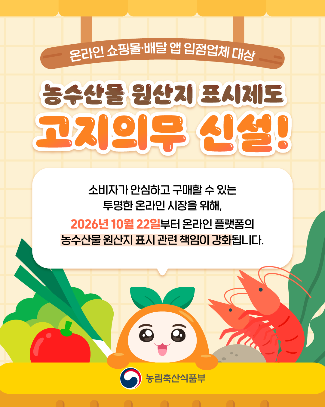 온라인 쇼핑몰·배달 앱 입점업체 대상  농수산물 원산지 표시제도 고지의무 신설!  소비자가 안심하고 구매할 수 있는 투명한 온라인 시장을 위해, 2026년 10월 22일부터 온라인 플랫폼의 농수산물 원산지 표시 관련 책임이 강화됩니다.  농림축산식품부