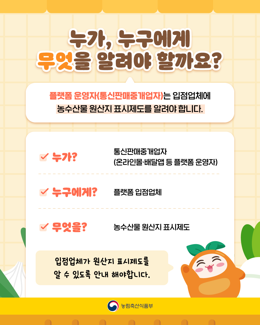 누가, 누구에게 무엇을 알려야 할까요?  플랫폼 운영자(통신판매중개업자)는 입점업체에 농수산물 원산지 표시제도를 알려야 합니다.  - 누가? 통신판매중개업자(온라인몰·배달앱 등 플랫폼 운영자) - 누구에게? 플랫폼 입점업체 - 무엇을? 농수산물 원산지 표시제도  입점업체가 원산지 표시제도를 알 수 있도록 안내 해야 합니다.  농림축산식품부