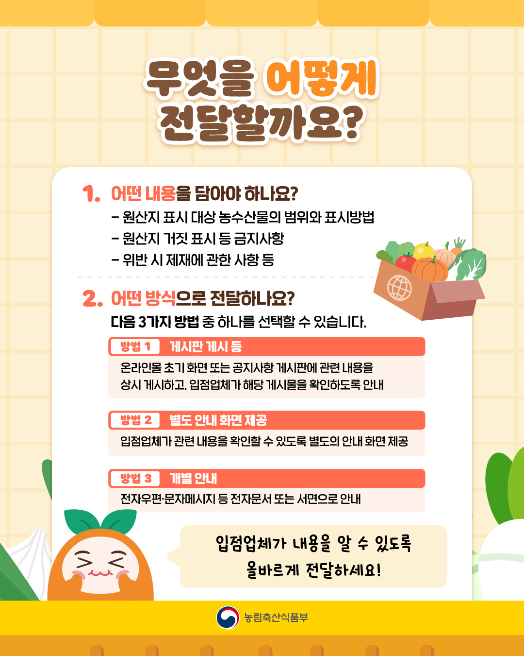 무엇을 어떻게 전달할까요?  1. 어떤 내용을 담아야 하나요? - 원산지 표시 대상 농수산물 범위와 표시 방법 - 원산지 거짓 표시 등 금지사항 - 위반 시 제재에 관한 사항 등 2. 어떤 방식으로 전달하나요? 다음 3가지 방법 중 하나를 선택할 수 있습니다. 방법1. 게시판 게시 등 온라인몰 초기 화면 또는 공지사항 게시판에 관련 내용을 상시 게시하고, 입점업체가 해당 게시물을 확인하도록 안내 방법2. 별도 안내 화면 제공 입점업체가 관련 내용을 확인할 수 있도록 별도의 안내 화면 제공 방법3. 개별 안내 전자우편·문자메세지 등 전자문서 또는 서면으로 안내  입점업체가 내용을 알 수 있도록 올바르게 전달하세요! 농림축산식품부