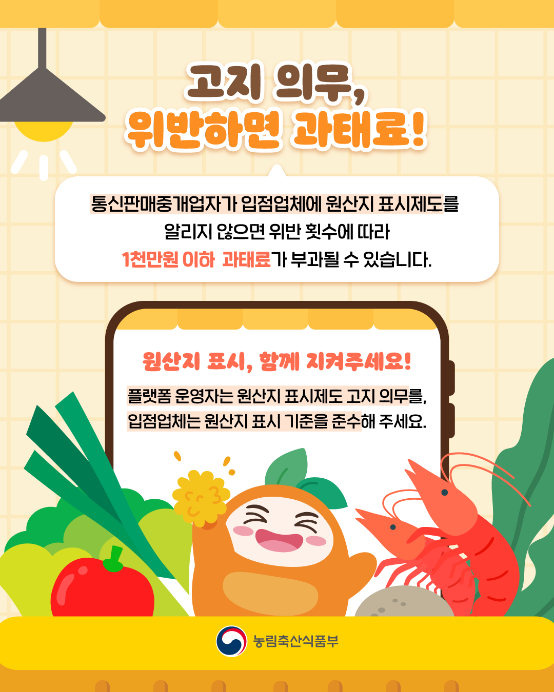 고지 의무, 위반하면 과태료  통신판매중개업자가 입점업체에 원산지 표시제도를 알리지 않으면 위반 횟수에 따라 1천만원 이하 과태료가 부과될 수 있습니다.  원산지표시, 함께 지켜주세요! 플랫폼 운영자는 원산지 표시제도 고지의무를, 입점업체는 원산지 표시 기준을 준수해 주세요.  농림축산식품부