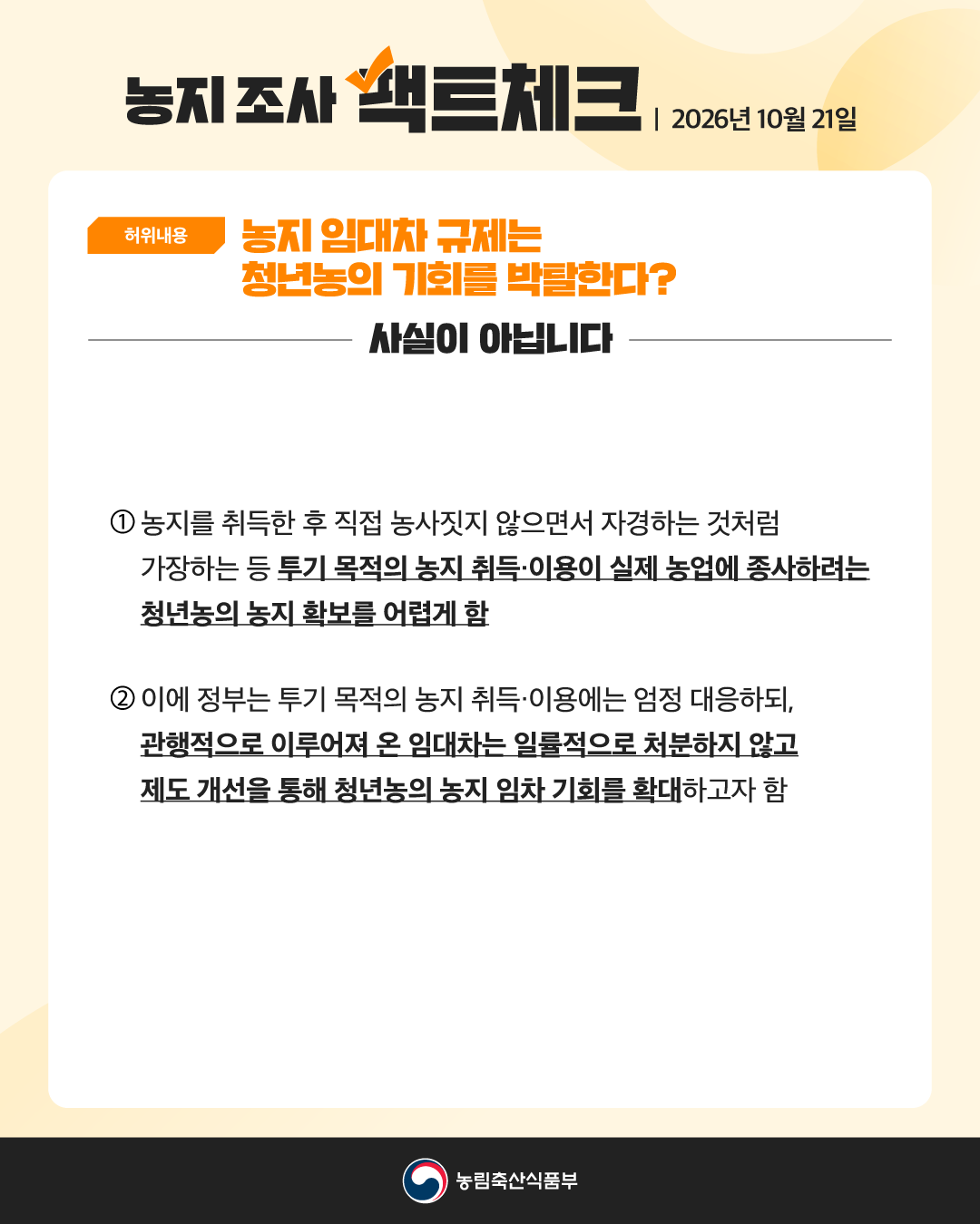 농지조사 팩트체크 | 2026년 10월 21일 [허위내용] 농지 임대차 규제는 청년농의 기회를 박탈한다? 사실이 아닙니다  1. 농지를 취득한 후 직접 농사짓지 않으면서 자경하는 것처럼 가장하는 등 투기 목적의 농지 취득·이용이 실제 농업에 종사하려는 청년농의 농지 확보를 어렵게함 2. 이에 정부는 투기 목적의 농지 취득·이용에는 엄정 대응하되, 관행적으로 이루어져 온 임대차는 일률적으로 처분하지 않고 제도 개선을 통해 청년농의 농지 임차 기회를 확대하고자 함  농림축산식품부