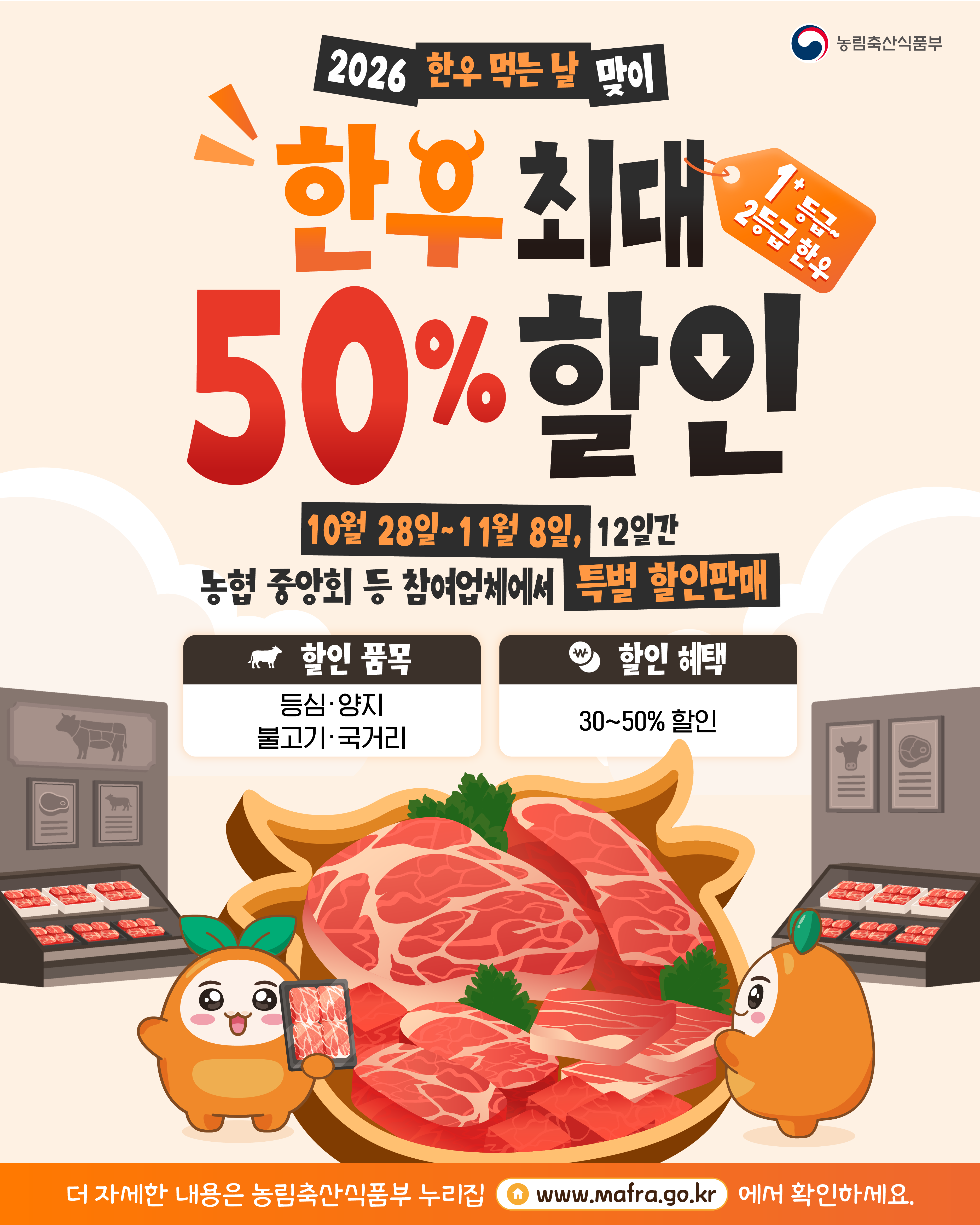 농림축산식품부  2026 한우 먹는 날 맞이  한우 최대 1++ 등급, 2등급 한우  50% 할인  10월 28일~11월 8일, 12일간  농협 중앙회 등 참여업체에서 특별 할인판매  할인 품목 등심·양지 불고기·국거리  할인 혜택 30~50% 할인  더 자세한 내용은 농림축산식품부 누리집 www.mafra.go.kr 에서 확인하세요.