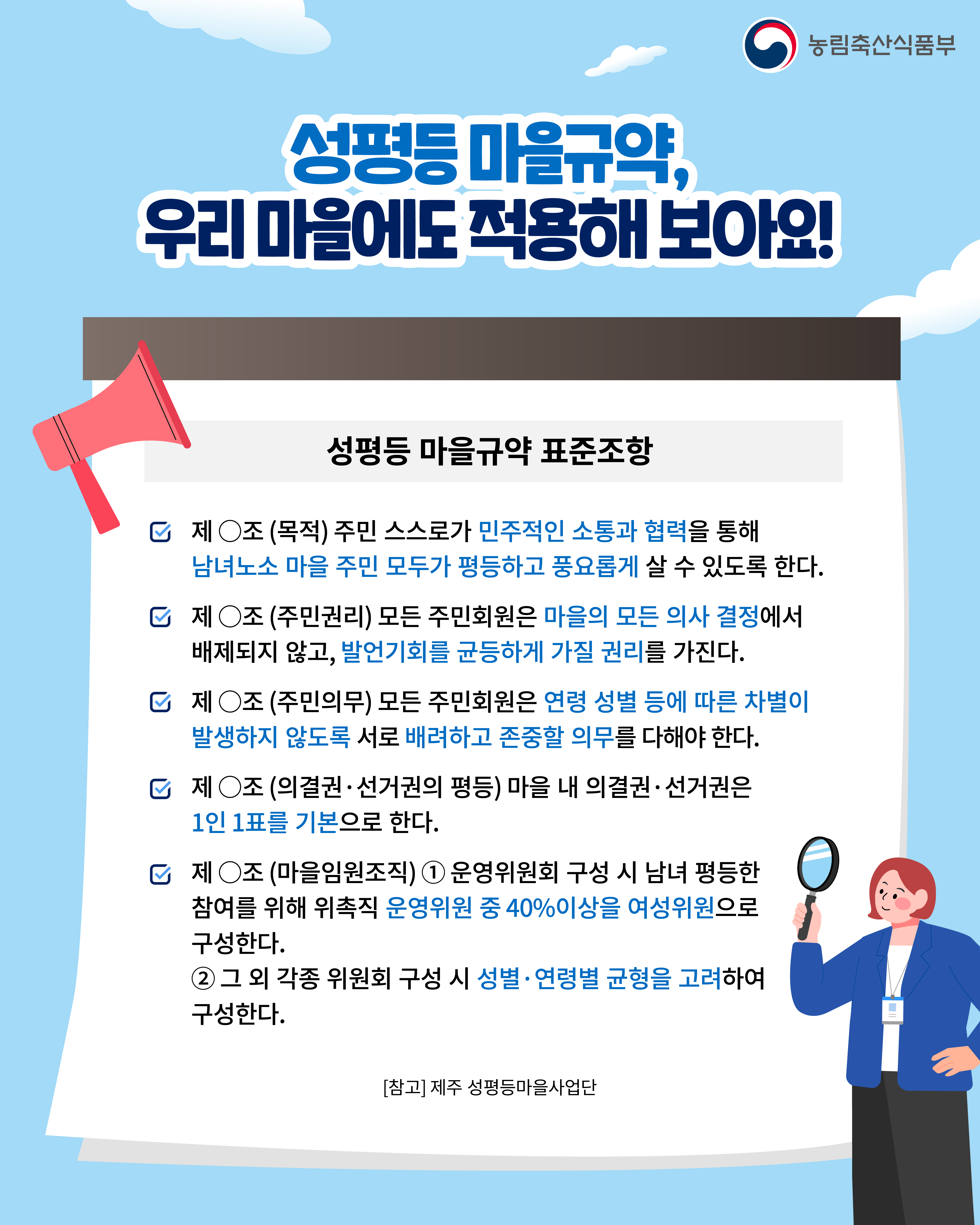 농림축산식품부 성평등 마을규약, 우리 마을에도 적용해 보아요!  성평등 마을규약 표준조항 - 제 O조 (목적) 주민 스스로가 민주적인 소통과 협력을 통해 남녀노소 마을 주민 모두가 평등하고 풍요롭게 살 수 있도록 한다. - 제 O조 (주민권리) 모든 주민회원은 마을의 모든 의사 결정에서 배제되지 않고, 발언기회를 균등하게 가질 권리를 가진다. - 제 O조 (주민의무) 모든 주민회원은 연령 성별 등에 따른 차별이 발생하지 않도록 서로 배려하고 존중할 의무를 다해야 한다. - 제 O조 (의결권·선거권의 평등) 마을 내 의결권·선거권은 1인 1표를 기본으로 한다. - 제 O조 (마을임원조직) 1. 운영위원회 구성 시 남녀 평등한 참여를 위해 위촉직 운영위원 중 40% 이상을 여성위원으로 구성한다. 2. 그 외 각종 위원회 구성시 성별·연령별 균형을 고려하여 구성한다.  [참고] 제주 성평등마을사업단