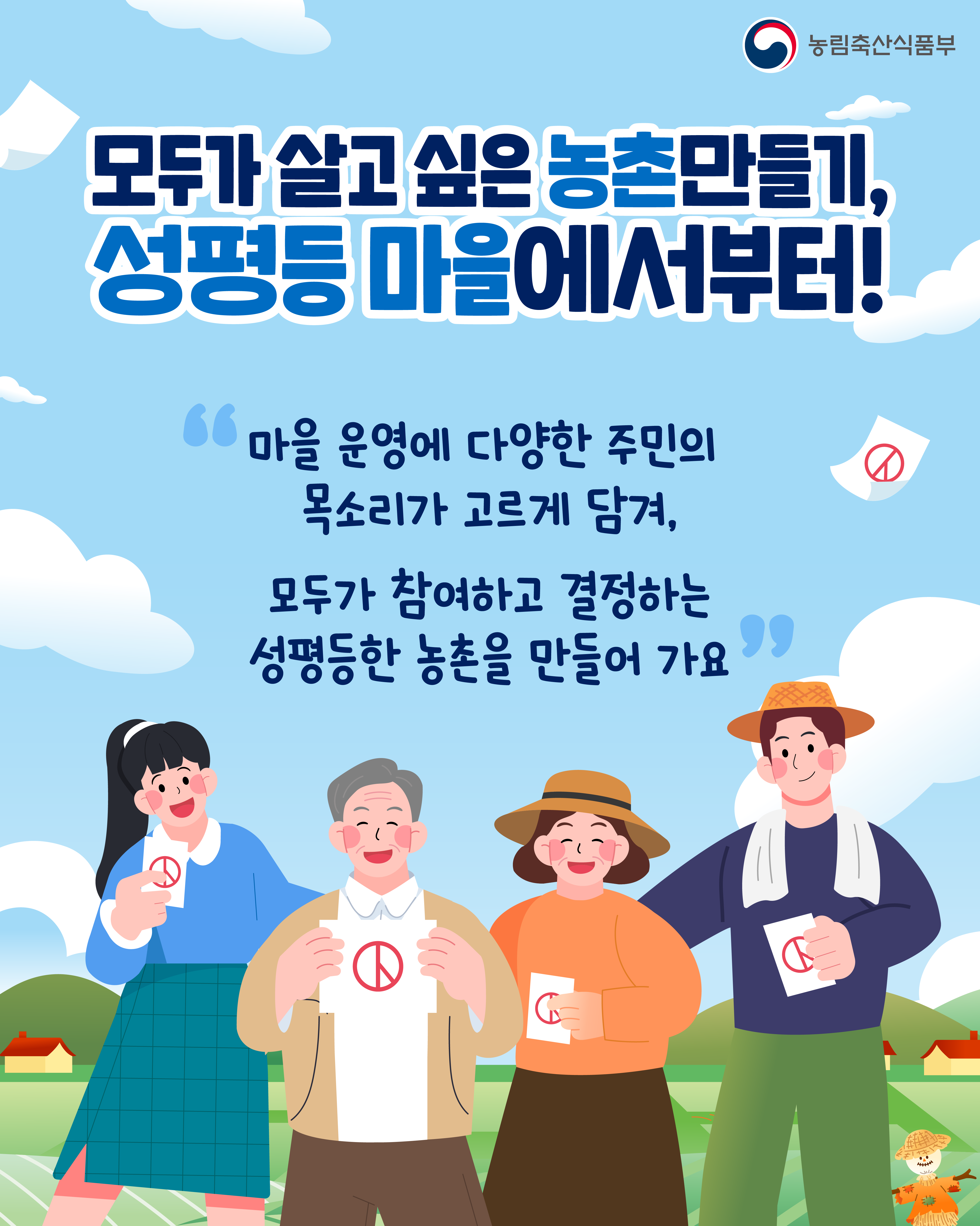 농림축산식품부 모두가 살고 싶은 농촌만들기, 성평등 마을에서부터!  "마을 운영에 다양한 주민의 목소리가 고르게 담겨, 모두가 참여하고 결정하는 성평등한 농촌을 만들어 가요"