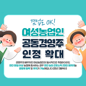 농림축산식품부 겸업도 OK! 여성농업인 공동경영주 인정 확대 경영주의 배우자인 여성농업인이 일시적으로 취업하더라도 연간 90일 이상 농업에 종사하는 경우 연간 농외 근로소득 2천만 원까지는 경영체 등록 및 유지가 가능해집니다.(26년 3월부터)