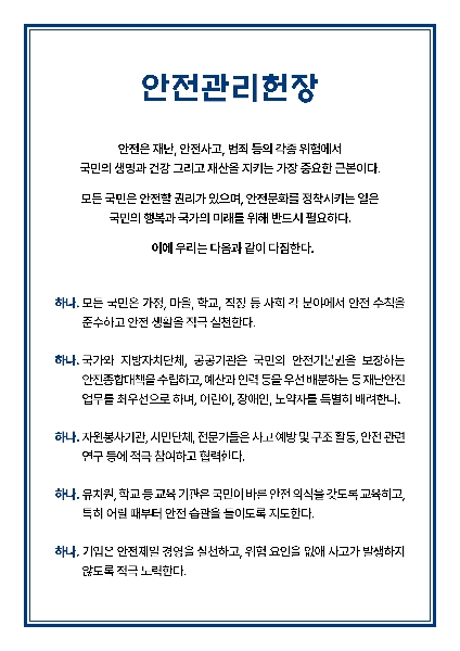 안전관리헌장  안전은 재난 안전사고 범죄 등의 각종 위험에서 국민의 생명과 건강 그리고 재산을 지키는 가장 중요한 근본이다.  모든 국민은 안전할 권리가 있으며 안전문화를 정착시키는 일은 국민의 행복과 국가의 미래를 위해 반드시 필요하다.  이에 우리는 다음과 같이 다짐한다.  하나 모든 국민은 가정 마을 학교 직장 등 사회 각 분야에서 안전 수칙을 준수하고 안전 생활을 적극 실천한다.  하나 국가와 지방자치단체 공공기관은 국민의 안전기본권을 보장하는 안전종합대책을 수립하고 예산과 인력 등을 우선 배분하는 등 재난안전 업무를 최우선으로 하며 어린이 장애인 노약자를 특별히 배려한다.  하나 자원봉사기관 시민단체 전문가들은 사고 예방 및 구조 활동 안전 관련 연구 등에 적극 참여하고 협력한다.  하나 유치원 학교 등 교육 기관은 국민이 바른 안전 의식을 갖도록 교육하고 특히 어릴 때부터 안전 습관을 들이도록 지도한다.  하나 기업은 안전제일 경영을 실천하고 위험 요인을 없애 사고가 발생하지 않도록 적극 노력한다.