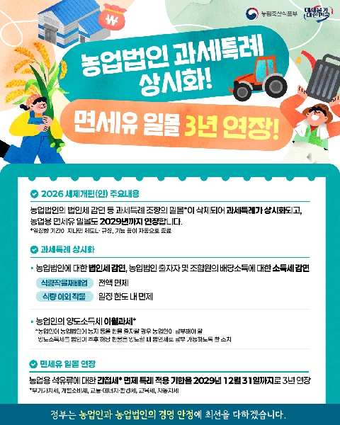 농림축산식품부 대체불가 대한민국  농업법인 과세특례 상시화! 면세유 일몰 3년 연장!  2026 세제개편(안) 주요내용 농업법인의 법인세 감면 등 과세특례 조항의 일몰*이 삭제되어 과세특례가 상시화되고, 농업용 면세유 일몰도 2029년까지 연장합니다. *일정한 기간이 지나면 제도나 규정, 기능 등이 자동으로 종료  과세특례 상시화 · 농업법인에 대한 법인세 감면, 농업법인 출자자 및 조합원의 배당소득에 대한 소득세 감면 -식량작물재배업 :전액 면제 -식량 이외 작물 :일정 한도 내 면제  · 농업인의 양도소득세 이월과세* *농업인이 농업법인에 농지 등을 현물 출자할 경우 농업인이 납부해야 할 양도소득세를 법인이 추후 해당 현물을 양도할 때 법인세로 납부 가능하도록 한 조치  면세유 일몰 연장 농업용 석유류에 대한 간접세* 면제 특례 적용 기한을 2029년 12월 31일까지로 3년 연장 *부가가치세, 개별소비세, 교통·에너지·환경세, 교육세, 자동차세  정부는 농업인과 농업법인의 경영 안정에 최선을 다하겠습니다.