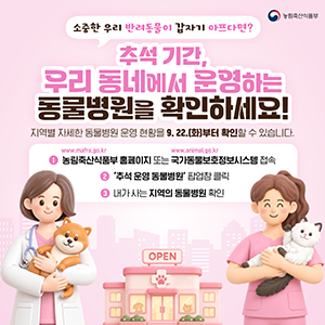 소중한 우리 반려동물이 갑자기 아프다면? 추석 기간, 우리 동네에서 운영하는 동물병원을 확인하세요! 지역별 자세한 동물병원 운영 현황을 9.22.(화)부터 확인할 수 있습니다.  1. 농림축산식품부 홈페이지(www.mafra.go.kr) 또는 국가동물보호정보시스템(www.animal.go.kr) 접속 2. '추석 운영 동물병원' 팝업창 클릭 3. 내가 사는 지역의 동물병원 확인