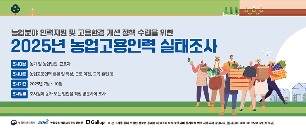 농업분야 인력지원 및 고용환경 개선 정책 수립을 위한 2025년 농업고용인력실태조사 농업 분야의 고용인력 실태를 파악하여 농업 현장에 도움을 드리고자 아래와 같이 실태조사를 실시하오니, 담당 조사원의 방문 시 적극적ㅇ니 협조 및 참여를 바랍니다. (조사대상) 농가 및 농업법인, 근로자 (조사기간)2025년 7월 ~ 10월 (조사내용) 농업고용인력 현황 및 특성, 근로 여건, 교육·훈련 등 (조사방법) 조사원이 농가 또는 법인을 직접 방문하여 조사  (농림축산식품부 로고)(EPIS 농림수산식품교육문화정보원 로고) (Gallup 로고) ※ 본 조사를 통해 수집된 정보는 통계법 제33조에 의해 보호되며 통계목적 외로 사용되지 않습니다.(문의전화 : 080-336-2580, 수신자 부담)