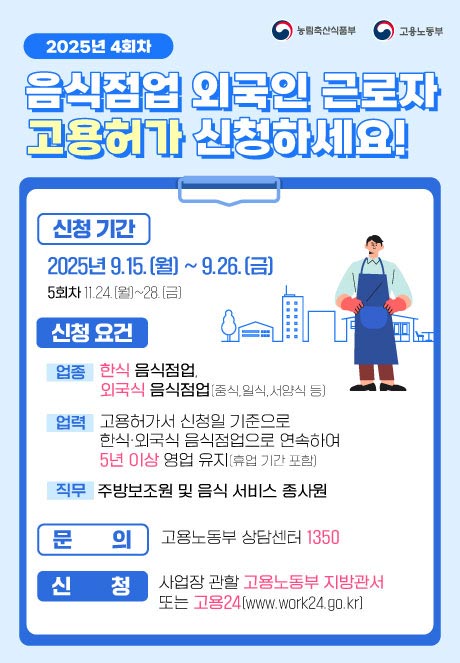 (농림축산식품부 로고),(고용노동부 로고)   2025년 4회차 음식점업 외국인 근로자 고용허가 신청하세요!  외식협회*에서 제공하는 사전교육도 놓치지 마세요~!! *한국외식산업협회, 한국외식산업중앙회, 한국프렌차이즈산업협회  [신청기간] 2025년 9.15.(월) ~ 9.26.(금) 5회차 11.24.(월)~28.(금) [신청요건] (업종) 한식 음식점업, 외국식 음식점업(중식, 일식, 서양식 등) (지역) 전국 (업력) 고용허가서 신청일 기준으로 한식·외국식음식점업으로 연속하여 5년 이상 영업 유지(휴업 기간 포함) (직무) 주방보조원 및 음식 서비스 종사원 [문의] 고용노동부 상담센터 1350 [신청] 사업장 관할 고용노동부 지방관서 또는 고용24(www.work24.go.kr)