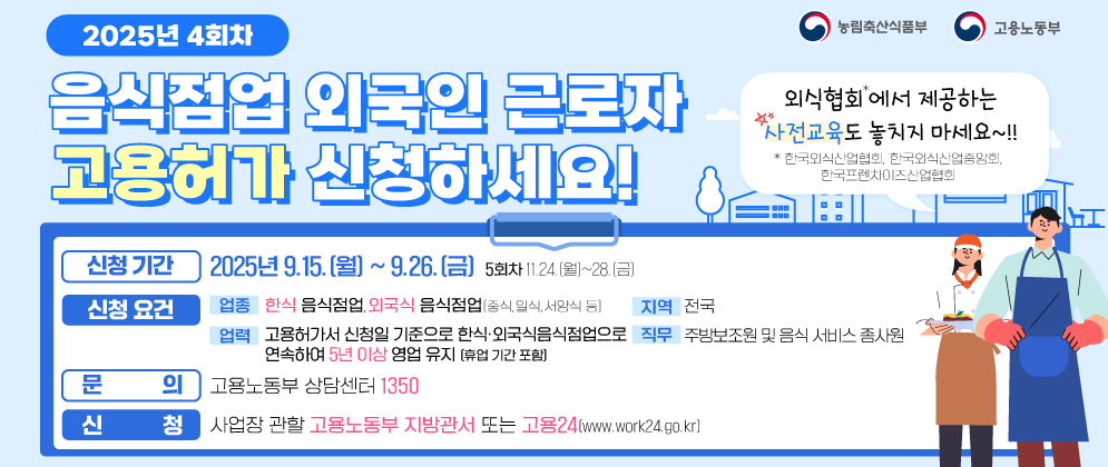 (농림축산식품부 로고),(고용노동부 로고)   2025년 4회차 음식점업 외국인 근로자 고용허가 신청하세요!  외식협회*에서 제공하는 사전교육도 놓치지 마세요~!! *한국외식산업협회, 한국외식산업중앙회, 한국프렌차이즈산업협회  [신청기간] 2025년 9.15.(월) ~ 9.26.(금) 5회차 11.24.(월)~28.(금) [신청요건] (업종) 한식 음식점업, 외국식 음식점업(중식, 일식, 서양식 등) (지역) 전국 (업력) 고용허가서 신청일 기준으로 한식·외국식음식점업으로 연속하여 5년 이상 영업 유지(휴업 기간 포함) (직무) 주방보조원 및 음식 서비스 종사원 [문의] 고용노동부 상담센터 1350 [신청] 사업장 관할 고용노동부 지방관서 또는 고용24(www.work24.go.kr)