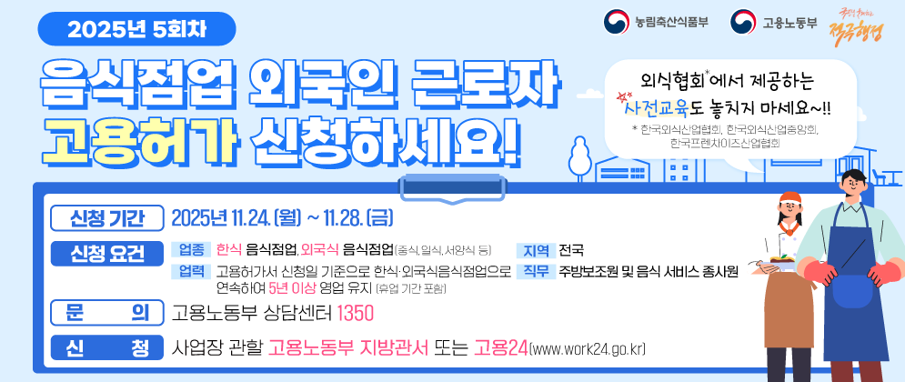(농림축산식품부 로고),(고용노동부 로고)   2025년 4회차 음식점업 외국인 근로자 고용허가 신청하세요!  외식협회*에서 제공하는 사전교육도 놓치지 마세요~!! *한국외식산업협회, 한국외식산업중앙회, 한국프렌차이즈산업협회  [신청기간] 2025년 9.15.(월) ~ 9.26.(금) 5회차 11.24.(월)~28.(금) [신청요건] (업종) 한식 음식점업, 외국식 음식점업(중식, 일식, 서양식 등) (지역) 전국 (업력) 고용허가서 신청일 기준으로 한식·외국식음식점업으로 연속하여 5년 이상 영업 유지(휴업 기간 포함) (직무) 주방보조원 및 음식 서비스 종사원 [문의] 고용노동부 상담센터 1350 [신청] 사업장 관할 고용노동부 지방관서 또는 고용24(www.work24.go.kr)