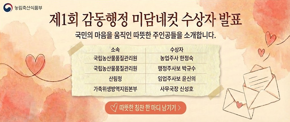 (농림축산식품부) 제1회 감동행정 미담네컷 수상자 발표 국민의 마음을 움직인 따뜻한 주인공들을 소개합니다. 소속 수상자 국립농산물품질관리원 농업주사 한정숙 국립농산물품질관리원 행정주사보 박규수 산림청 임업주사보 윤신의 가축위생방역지원본부 사무국장 신성호  따뜻한 칭찬 한 마디 남기기>