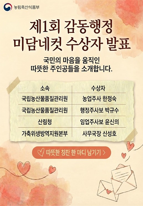 (농림축산식품부) 제1회 감동행정 미담네컷 수상자 발표 국민의 마음을 움직인 따뜻한 주인공들을 소개합니다. 소속 수상자 국립농산물품질관리원 농업주사 한정숙 국립농산물품질관리원 행정주사보 박규수 산림청 임업주사보 윤신의 가축위생방역지원본부 사무국장 신성호  따뜻한 칭찬 한 마디 남기기>
