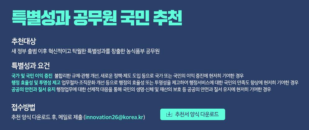특별성과 공무원 국민 추천 [추천대상] 새 정부 출범 이후 혁신적이고 탁월한 특별성과를 창출한 농식품부 공무원 [특별성과 요건] - 국가 및 국민 이익 증진 불합리한 규제·관행 개선, 새로운 정책·제도 도입 등으로 국가 또는 국민의 이익 증진에 현저히 기여한 경우 - 행정 효율성 및 투명성 제고 업무절차·조직문화 개선 등으로 행정의 효율성 또는 투명성을 제고하여 행정서비스에 대한 국민의 만족도 향상에 현저히 기여한 경우 - 공공의 안전과 질서 유지 행정업무에 대한 선제적 대응을 통해 국민의 생명·신체 및 재산의 보호 등 공공의 안전과 질서 유지에 현저히 기여한 경우 [접수방법] 추천서 양식 다운로드 후, 메일로 제출(innovation26@korea.kr)  [추천서 양식 다운로드]