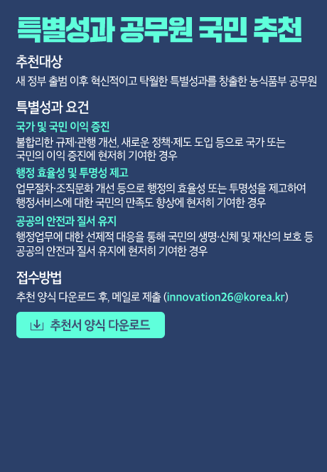 특별성과 공무원 국민 추천 [추천대상] 새 정부 출범 이후 혁신적이고 탁월한 특별성과를 창출한 농식품부 공무원 [특별성과 요건] - 국가 및 국민 이익 증진 불합리한 규제·관행 개선, 새로운 정책·제도 도입 등으로 국가 또는 국민의 이익 증진에 현저히 기여한 경우 - 행정 효율성 및 투명성 제고 업무절차·조직문화 개선 등으로 행정의 효율성 또는 투명성을 제고하여 행정서비스에 대한 국민의 만족도 향상에 현저히 기여한 경우 - 공공의 안전과 질서 유지 행정업무에 대한 선제적 대응을 통해 국민의 생명·신체 및 재산의 보호 등 공공의 안전과 질서 유지에 현저히 기여한 경우 [접수방법] 추천서 양식 다운로드 후, 메일로 제출(innovation26@korea.kr)  [추천서 양식 다운로드]