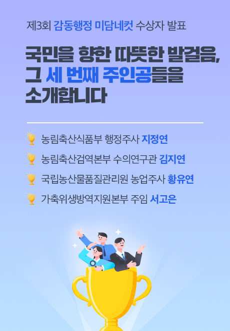 제3회 감동행정 미담네컷 수상자 발표 국민을 향한 따뜻한 발걸음, 그 세 번째 주인공들을 소개합니다  - 농림축산식품부 행정주사 지정연 - 농림축산검역본부 수의연구관 김지연 - 국립농산물품질관리원 농업주사 황유연 - 가축위생방역지원본부 주임 서고은