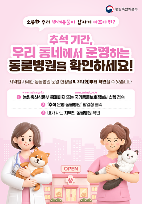 소중한 우리 반려동물이 갑자기 아프다면? 추석 기간, 우리 동네에서 운영하는 동물병원을 확인하세요! 지역별 자세한 동물병원 운영 현황을 9.22.(화)부터 확인할 수 있습니다.  1. 농림축산식품부 홈페이지(www.mafra.go.kr) 또는 국가동물보호정보시스템(www.animal.go.kr) 접속 2. '추석 운영 동물병원' 팝업창 클릭 3. 내가 사는 지역의 동물병원 확인