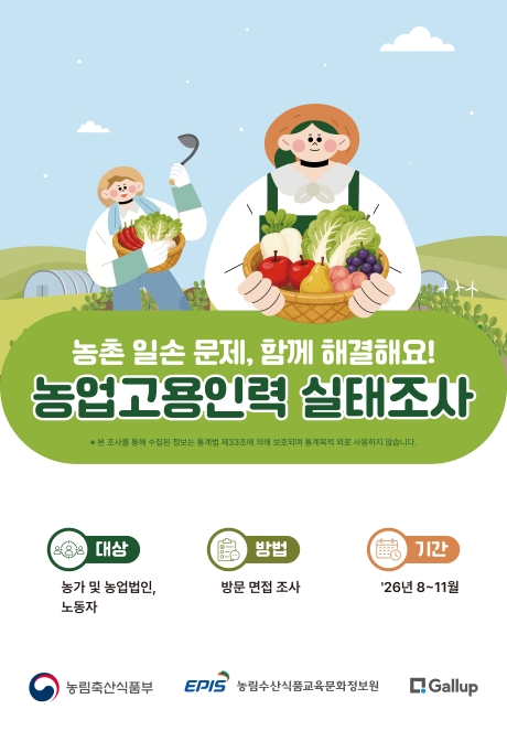 농촌 일손 문제, 함께 해결해요! 농업고용인력 실태조사  ※ 본 조사를 통해 수집된 정보는 통계법 제33조에 의해 보호되며 통계목적 외로 사용하지 않습니다.  대상 농가 및 농업법인, 노동자  기간 '26년 8~11월  방법 방문 면접 조사   농림축산식품부 EPIS 농림수산식품교육문화정보원 Gallup