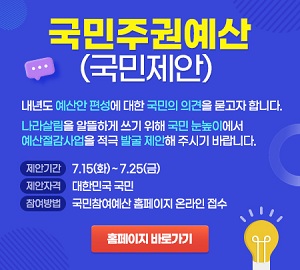 국민주권예산(국민제안) 내년도 예산안 편성에 대한 국민의 의견을 묻고자 합니다. 나라살림을 알뜰하게 쓰기 위해 국민 눈높이에서 에산절감사업을 적극 발굴 제안해 주시기 바랍니다. 제안기간 : 7.15.(화) ~ 7.25.(금). 제안자격 : 대한민국 국민, 참여방법 : 국민참여예산 홈페이지 온라인 접수 홈페이지 바로가기