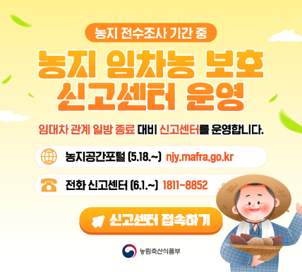 농지 전수조사 기간 중  농지 임차농 보호 신고센터 운영  임대차 관계 입방 종료 대비 신고센터를 운영합니다.  농지공간포털 (5.18.~) njy.mafra.go.kr  전화 신고센터 (6.1.~) 1811-8852  신고센터 접수하기