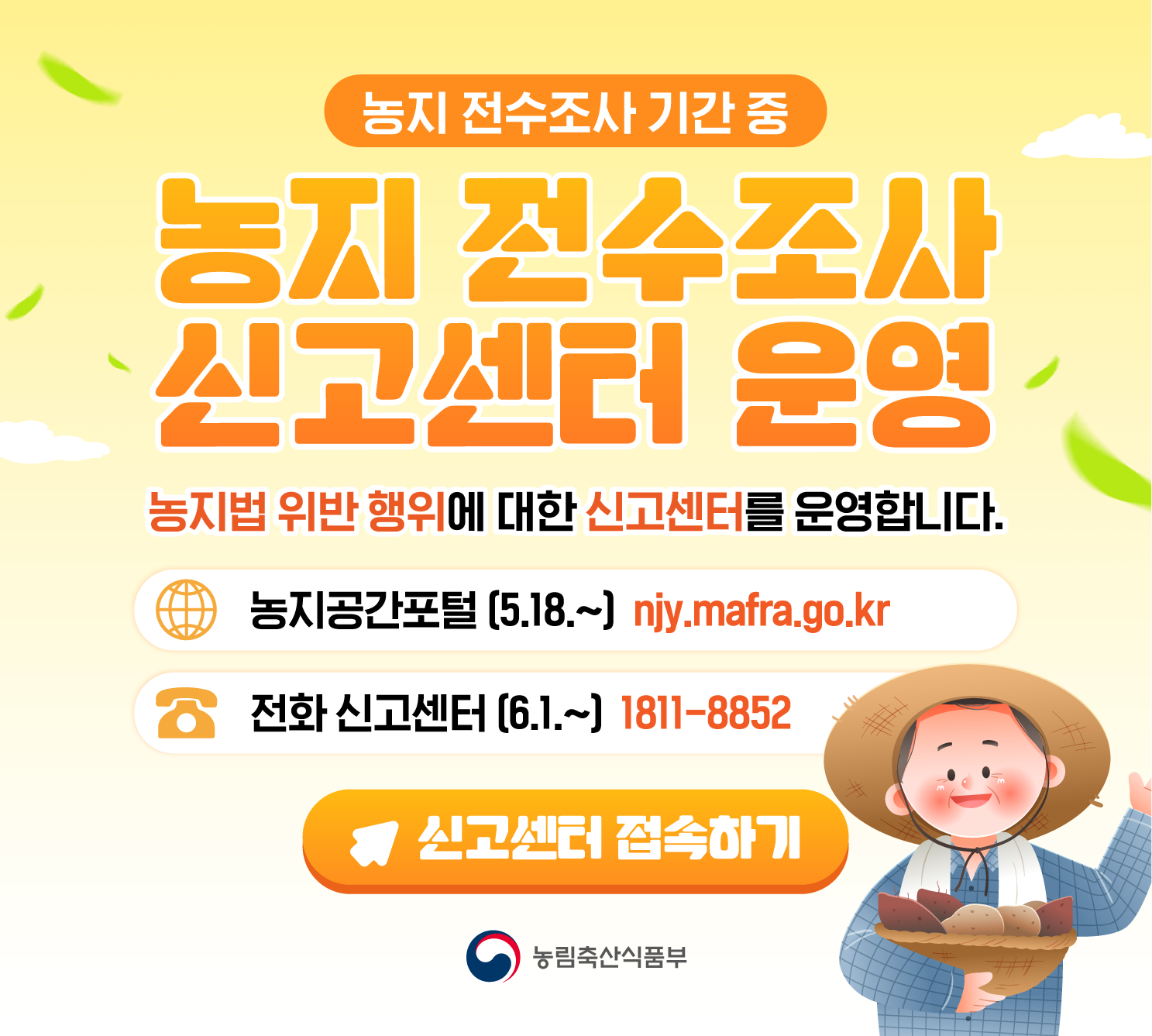 농지 전수조사 기간 중  농지 전수조사 신고센터 운영  농지법 위반 행위에 대한 신고센터를 운영합니다.  농지공간포털 (5.18.~) njy.mafra.go.kr  전화 신고센터 (6.1.~) 1811-8852  신고센터 접속하기  농림축산식품부