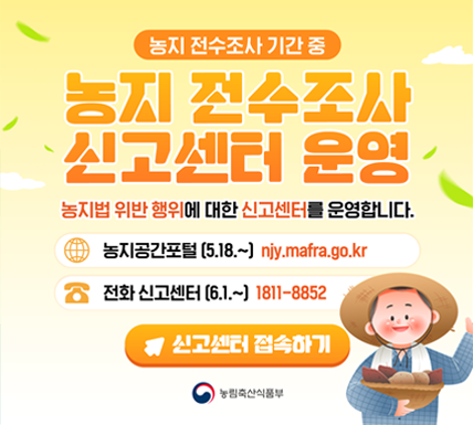 농지 전수조사 기간 중  농지 전수조사 신고센터 운영  농지법 위반 행위에 대한 신고센터를 운영합니다.  농지공간포털 (5.18.~) njy.mafra.go.kr  전화 신고센터 (6.1.~) 1811-8852  신고센터 접속하기  농림축산식품부