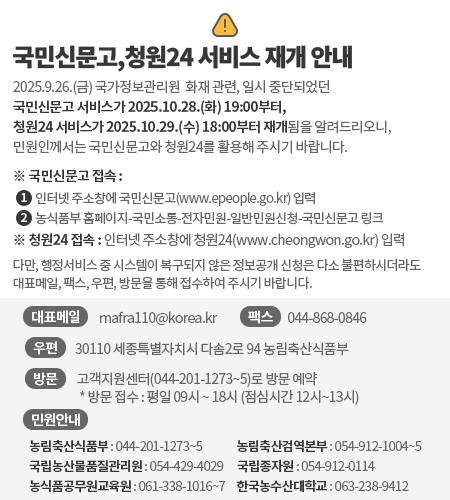 국민신문고,청원24 서비스 재개 안내 2025.9.26.(금) 국가정보관리원  화재 관련, 일시 중단되었던국민신문고 서비스가 2025.10.28.(화) 19:00부터, 청원24 서비스가 2025.10.29.(수) 18:00부터 재개됨을 알려드리오니,민원인께서는 국민신문고와 청원24를 활용해 주시기 바랍니다. ※ 국민신문고 접속 : 1)인터넷 주소창에 국민신문고(www.epeople.go.kr) 입력           2)농식품부 홈페이지-국민소통-전자민원-일반민원신청-국민신문고 링크 ※ 청원24 접속 : 인터넷 주소창에 청원24(www.cheongwon.go.kr) 입력 다만, 행정서비스 중 시스템이 복구되지 않은 정보공개 신청은 다소 불편하시더라도  대표메일, 팩스, 우편, 방문을 통해 접수하여 주시기 바랍니다. - (대표메일) mafra110@korea.kr - (우편) 30110 세종특별자치시 다솜2로 94 농림축산식품부 - (팩스) 044-868-0846 - (방문) 고객지원센터(044-201-1273~5)로 방문 예약  * 방문 접수 : 평일 09시 ~ 18시 (점심시간 12시~13시)  - 민원안내  - 농림축산식품부 : 044-201-1273~5  - 농림축산검역본부 : 054-912-1004~5  - 국립농산물품질관리원 : 054-429-4029  - 국립종자원: 054-912-0114  - 농식품공무원교육원 : 061-338-1016~7  - 한국농수산대학교 : 063-238-9412