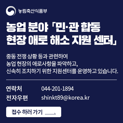 농업분야 「민·관합동 현장 애로 해소 지원 센터」  중동 전쟁 상황 등과 관련하여 농업 현장의 애로사항을 파악하고 신속히 조치하기 위한 지원센터를 운영하고 있습니다.  연락처 044-201-1894 전자우편 shinkt89@korea.kr 접수 하러 가기>