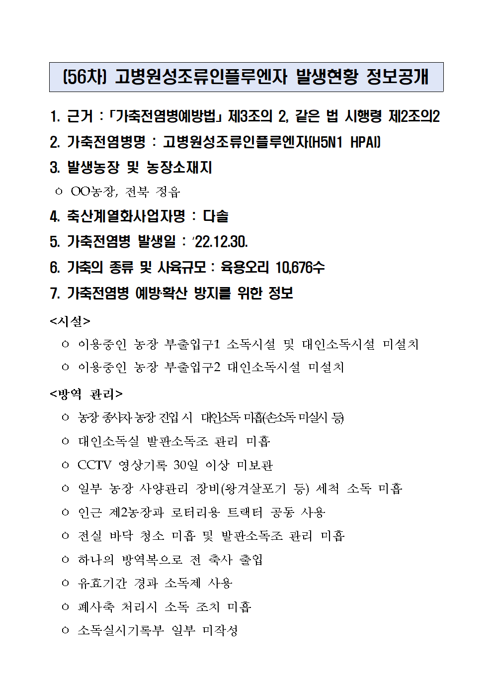 (56차) 고병원성조류인플루엔자 발생현황 정보공개
1. 근거 :「가축전염병예방법」제3조의 2, 같은 법 시행령 제2조의2
2. 가축전염병명 : 고병원성조류인플루엔자(H5N1 HPAI)
3. 발생농장 및 농장소재지
 ㅇ OO농장, 전북 정읍
4. 축산계열화사업자명 : 다솔5. 가축전염병 발생일 : ‘22.12.30.6. 가축의 종류 및 사육규모 : 육용오리 10,676수7. 가축전염병 예방‧확산 방지를 위한 정보<시설>
  ㅇ 이용중인 농장 부출입구1 소독시설 및 대인소독시설 미설치
  ㅇ 이용중인 농장 부출입구2 대인소독시설 미설치
<방역 관리>
  ㅇ 농장 종사자 농장 진입 시  대인소독 미흡(손소독 미실시 등)
  ㅇ 대인소독실 발판소독조 관리 미흡
  ㅇ CCTV 영상기록 30일 이상 미보관
  ㅇ 일부 농장 사양관리 장비(왕겨살포기 등) 세척 소독 미흡
  ㅇ 인근 제2농장과 로터리용 트랙터 공동 사용
  ㅇ 전실 바닥 청소 미흡 및 발판소독조 관리 미흡
  ㅇ 하나의 방역복으로 전 축사 출입
  ㅇ 유효기간 경과 소독제 사용
  ㅇ 폐사축 처리시 소독 조치 미흡
  ㅇ 소독실시기록부 일부 미작성