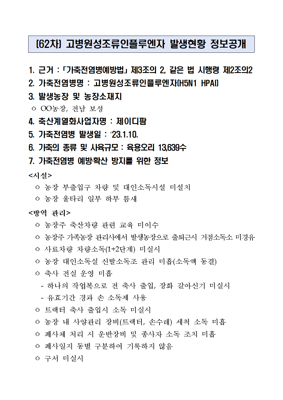 (62차) 고병원성조류인플루엔자 발생현황 정보공개
1. 근거 :「가축전염병예방법」제3조의 2, 같은 법 시행령 제2조의2
2. 가축전염병명 : 고병원성조류인플루엔자(H5N1 HPAI)
3. 발생농장 및 농장소재지
 ㅇ OO농장, 전남 보성
4. 축산계열화사업자명 : 제이디팜5. 가축전염병 발생일 : ‘23.1.10.6. 가축의 종류 및 사육규모 : 육용오리 13,639수7. 가축전염병 예방‧확산 방지를 위한 정보<시설>
  ㅇ 농장 부출입구 차량 및 대인소독시설 미설치
  ㅇ 농장 울타리 일부 하부 틈새
<방역 관리>
  ㅇ 농장주 축산차량 관련 교육 미이수
  ㅇ 농장주 가족농장 관리사에서 발생농장으로 출퇴근시 거점소독소 미경유
  ㅇ 사료차량 차량소독(1+2단계) 미실시
  ㅇ 농장 대인소독실 신발소독조 관리 미흡(소독액 동결)
  ㅇ 축사 전실 운영 미흡
    - 하나의 작업복으로 전 축사 출입, 장화 갈아신기 미실시
    - 유효기간 경과 손 소독제 사용
  ㅇ 트랙터 축사 출입시 소독 미실시
  ㅇ 농장 내 사양관리 장비(트랙터, 손수레) 세척 소독 미흡
  ㅇ 폐사체 처리 시 운반장비 및 종사자 소독 조치 미흡
  ㅇ 폐사일지 동별 구분하여 기록하지 않음
  ㅇ 구서 미실시