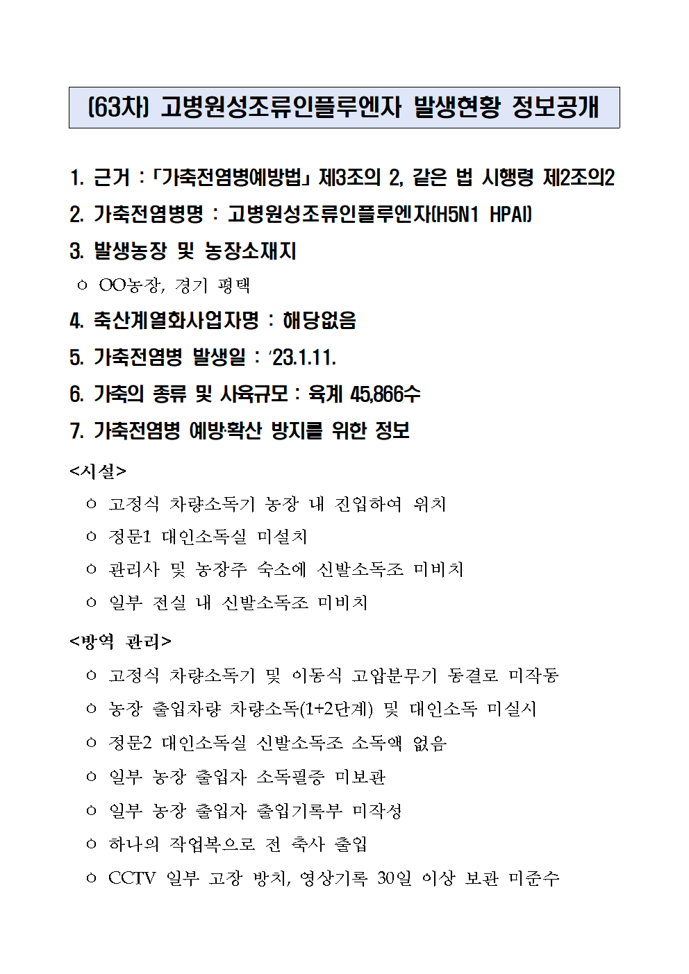 (63차) 고병원성조류인플루엔자 발생현황 정보공개
1. 근거 :「가축전염병예방법」제3조의 2, 같은 법 시행령 제2조의2
2. 가축전염병명 : 고병원성조류인플루엔자(H5N1 HPAI)
3. 발생농장 및 농장소재지
 ㅇ OO농장, 경기 평택
4. 축산계열화사업자명 : 해당없음5. 가축전염병 발생일 : ‘23.1.11.6. 가축의 종류 및 사육규모 : 육계 45,866수7. 가축전염병 예방‧확산 방지를 위한 정보<시설>
  ㅇ 고정식 차량소독기 농장 내 진입하여 위치
  ㅇ 정문1 대인소독실 미설치
  ㅇ 관리사 및 농장주 숙소에 신발소독조 미비치
  ㅇ 일부 전실 내 신발소독조 미비치
<방역 관리>
  ㅇ 고정식 차량소독기 및 이동식 고압분무기 동결로 미작동
  ㅇ 농장 출입차량 차량소독(1+2단계) 및 대인소독 미실시
  ㅇ 정문2 대인소독실 신발소독조 소독액 없음
  ㅇ 일부 농장 출입자 소독필증 미보관
  ㅇ 일부 농장 출입자 출입기록부 미작성
  ㅇ 하나의 작업복으로 전 축사 출입
  ㅇ CCTV 일부 고장 방치, 영상기록 30일 이상 보관 미준수