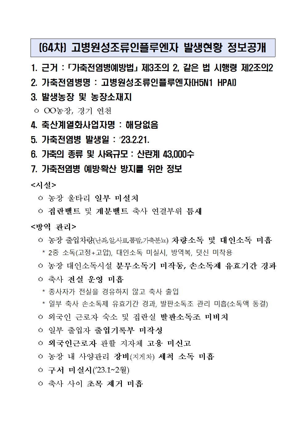 (64차) 고병원성조류인플루엔자 발생현황 정보공개
1. 근거 :「가축전염병예방법」제3조의 2, 같은 법 시행령 제2조의2
2. 가축전염병명 : 고병원성조류인플루엔자(H5N1 HPAI)
3. 발생농장 및 농장소재지
 ㅇ OO농장, 경기 연천
4. 축산계열화사업자명 : 해당없음5. 가축전염병 발생일 : ‘23.2.21.6. 가축의 종류 및 사육규모 : 산란계 43,000수7. 가축전염병 예방‧확산 방지를 위한 정보<시설>
  ㅇ 농장 울타리 일부 미설치 
  ㅇ 집란벨트 및 계분벨트 축사 연결부위 틈새
<방역 관리>
  ㅇ 농장 출입차량(난좌,알,사료,톱밥,가축분뇨) 차량소독 및 대인소독 미흡
    * 2중 소독(고정+고압), 대인소독 미실시, 방역복, 덧신 미착용
  ㅇ 농장 대인소독시설 분무소독기 미작동, 손소독제 유효기간 경과
  ㅇ 축사 전실 운영 미흡
    * 종사자가 전실을 경유하지 않고 축사 출입
    * 일부 축사 손소독제 유효기간 경과, 발판소독조 관리 미흡(소독액 동결)
  ㅇ 외국인 근로자 숙소 및 집란실 발판소독조 미비치
  ㅇ 일부 출입자 출입기록부 미작성
  ㅇ 외국인근로자 관할 지자체 고용 미신고
  ㅇ 농장 내 사양관리 장비(지게차) 세척 소독 미흡
  ㅇ 구서 미실시(’23.1~2월)
  ㅇ 축사 사이 초목 제거 미흡