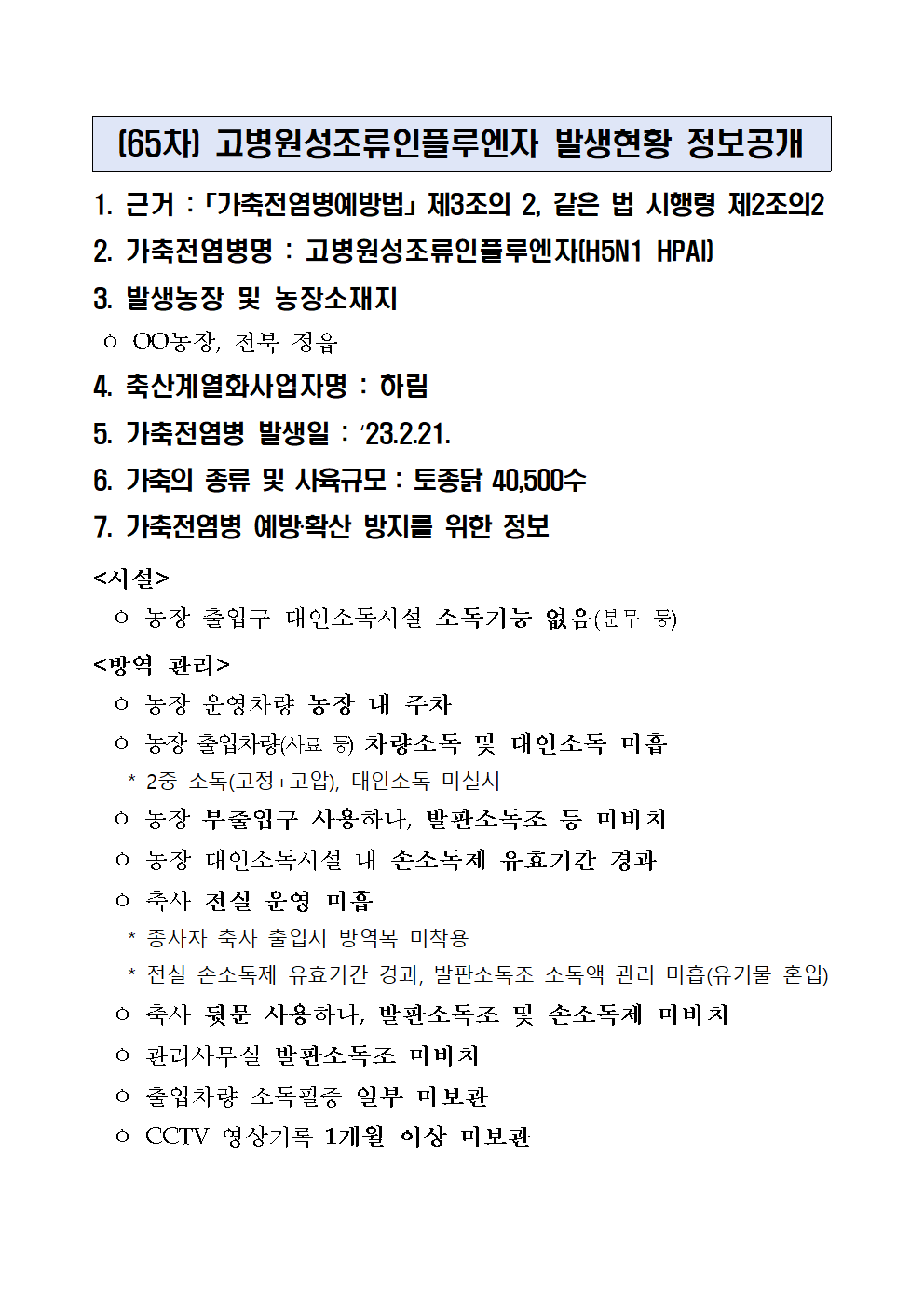 (65차) 고병원성조류인플루엔자 발생현황 정보공개
1. 근거 :「가축전염병예방법」제3조의 2, 같은 법 시행령 제2조의2
2. 가축전염병명 : 고병원성조류인플루엔자(H5N1 HPAI)
3. 발생농장 및 농장소재지
 ㅇ OO농장, 전북 정읍
4. 축산계열화사업자명 : 하림5. 가축전염병 발생일 : ‘23.2.21.6. 가축의 종류 및 사육규모 : 토종닭 40,500수7. 가축전염병 예방‧확산 방지를 위한 정보<시설>
  ㅇ 농장 출입구 대인소독시설 소독기능 없음(분무 등)
<방역 관리>
  ㅇ 농장 운영차량 농장 내 주차
  ㅇ 농장 출입차량(사료 등) 차량소독 및 대인소독 미흡
    * 2중 소독(고정+고압), 대인소독 미실시
  ㅇ 농장 부출입구 사용하나, 발판소독조 등 미비치
  ㅇ 농장 대인소독시설 내 손소독제 유효기간 경과
  ㅇ 축사 전실 운영 미흡
    * 종사자 축사 출입시 방역복 미착용
    * 전실 손소독제 유효기간 경과, 발판소독조 소독액 관리 미흡(유기물 혼입)
  ㅇ 축사 뒷문 사용하나, 발판소독조 및 손소독제 미비치
  ㅇ 관리사무실 발판소독조 미비치
  ㅇ 출입차량 소독필증 일부 미보관
  ㅇ CCTV 영상기록 1개월 이상 미보관