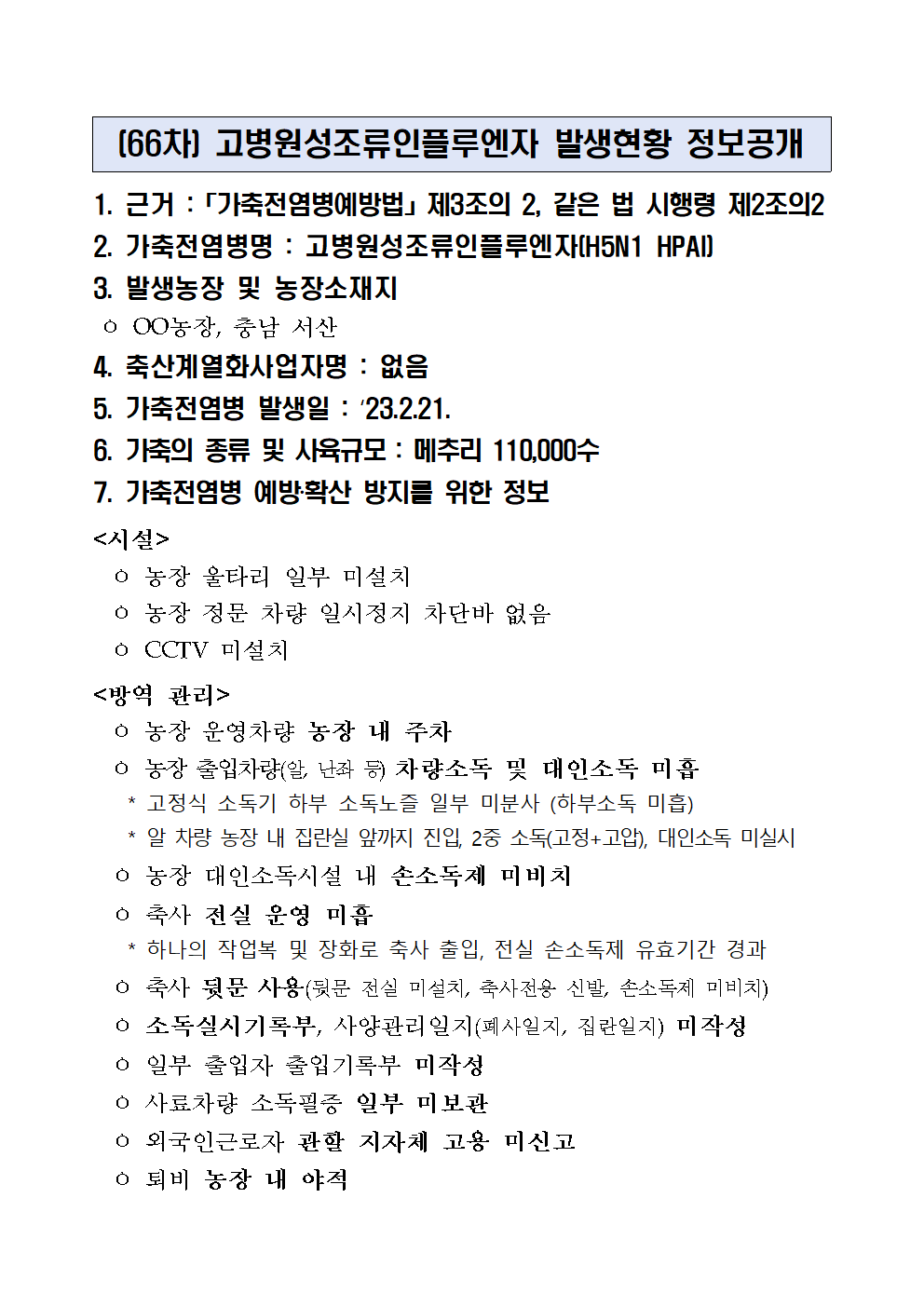 (66차) 고병원성조류인플루엔자 발생현황 정보공개
1. 근거 :「가축전염병예방법」제3조의 2, 같은 법 시행령 제2조의2
2. 가축전염병명 : 고병원성조류인플루엔자(H5N1 HPAI)
3. 발생농장 및 농장소재지
 ㅇ OO농장, 충남 서산
4. 축산계열화사업자명 : 없음5. 가축전염병 발생일 : ‘23.2.21.6. 가축의 종류 및 사육규모 : 메추리 110,000수7. 가축전염병 예방‧확산 방지를 위한 정보<시설>
  ㅇ 농장 울타리 일부 미설치
  ㅇ 농장 정문 차량 일시정지 차단바 없음
  ㅇ CCTV 미설치
<방역 관리>
  ㅇ 농장 운영차량 농장 내 주차
  ㅇ 농장 출입차량(알, 난좌 등) 차량소독 및 대인소독 미흡
    * 고정식 소독기 하부 소독노즐 일부 미분사 (하부소독 미흡)
    * 알 차량 농장 내 집란실 앞까지 진입, 2중 소독(고정+고압), 대인소독 미실시
  ㅇ 농장 대인소독시설 내 손소독제 미비치
  ㅇ 축사 전실 운영 미흡
    * 하나의 작업복 및 장화로 축사 출입, 전실 손소독제 유효기간 경과
  ㅇ 축사 뒷문 사용(뒷문 전실 미설치, 축사전용 신발, 손소독제 미비치)
  ㅇ 소독실시기록부, 사양관리일지(폐사일지, 집란일지) 미작성
  ㅇ 일부 출입자 출입기록부 미작성
  ㅇ 사료차량 소독필증 일부 미보관
  ㅇ 외국인근로자 관할 지자체 고용 미신고
  ㅇ 퇴비 농장 내 야적