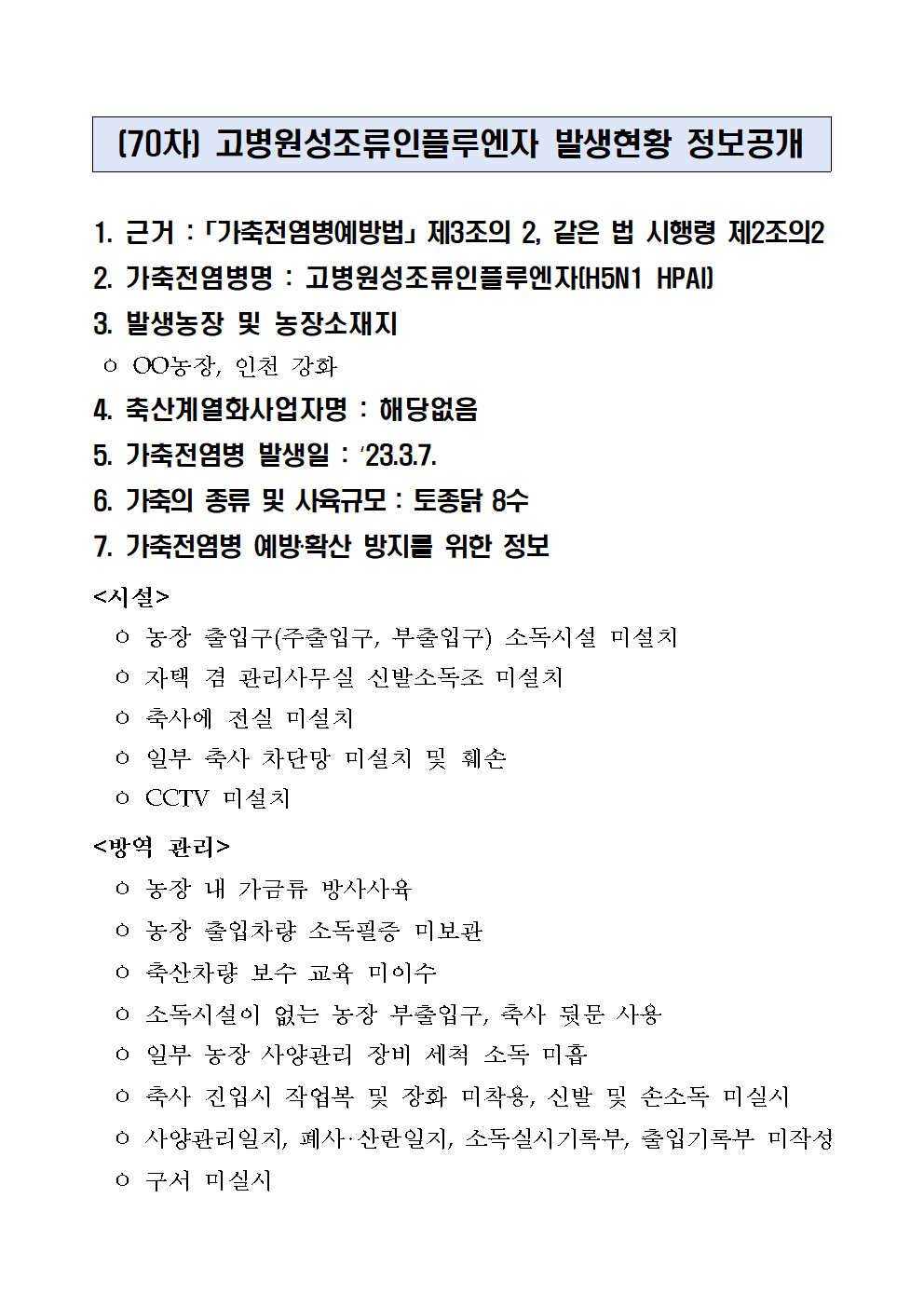 (70차) 고병원성조류인플루엔자 발생현황 정보공개
1. 근거 :「가축전염병예방법」제3조의 2, 같은 법 시행령 제2조의2
2. 가축전염병명 : 고병원성조류인플루엔자(H5N1 HPAI)
3. 발생농장 및 농장소재지
 ㅇ OO농장, 인천 강화
4. 축산계열화사업자명 : 해당없음5. 가축전염병 발생일 : ‘23.3.7.6. 가축의 종류 및 사육규모 : 토종닭 8수7. 가축전염병 예방‧확산 방지를 위한 정보<시설>
  ㅇ 농장 출입구(주출입구, 부출입구) 소독시설 미설치
  ㅇ 자택 겸 관리사무실 신발소독조 미설치
  ㅇ 축사에 전실 미설치
  ㅇ 일부 축사 차단망 미설치 및 훼손
  ㅇ CCTV 미설치
<방역 관리>
  ㅇ 농장 내 가금류 방사사육
  ㅇ 농장 출입차량 소독필증 미보관
  ㅇ 축산차량 보수 교육 미이수
  ㅇ 소독시설이 없는 농장 부출입구, 축사 뒷문 사용
  ㅇ 일부 농장 사양관리 장비 세척 소독 미흡
  ㅇ 축사 진입시 작업복 및 장화 미착용, 신발 및 손소독 미실시
  ㅇ 사양관리일지, 폐사‧산란일지, 소독실시기록부, 출입기록부 미작성